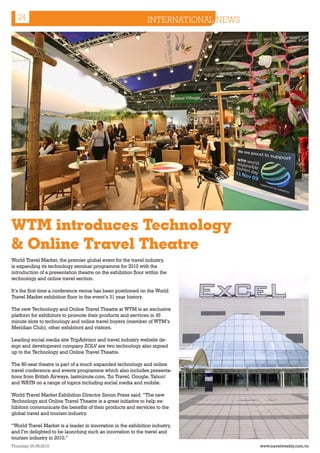 24                                                          INTERNATIONAL NEWS
 World Trade Market 2009 - Excel London




WTM introduces Technology
& Online Travel Theatre
World Travel Market, the premier global event for the travel industry,
is expanding its technology seminar programme for 2010 with the
introduction of a presentation theatre on the exhibition floor within the
technology and online travel section.

It’s the first time a conference venue has been positioned on the World
Travel Market exhibition floor in the event’s 31 year history.

The new Technology and Online Travel Theatre at WTM is an exclusive
platform for exhibitors to promote their products and services in 45
minute slots to technology and online travel buyers (member of WTM’s
Meridian Club), other exhibitors and visitors.

Leading social media site TripAdvisor and travel industry website de-
sign and development company ZOLV are two technology also signed
up to the Technology and Online Travel Theatre.

The 80-seat theatre is part of a much expanded technology and online
travel conference and events programme which also includes presenta-
tions from British Airways, lastminute.com, Tui Travel, Google, Yahoo!
and WAYN on a range of topics including social media and mobile.

World Travel Market Exhibition Director Simon Press said: “The new
Technology and Online Travel Theatre is a great initiative to help ex-
hibitors communicate the benefits of their products and services to the
global travel and tourism industry.

“World Travel Market is a leader in innovation in the exhibition industry,
and I’m delighted to be launching such an innovation to the travel and
tourism industry in 2010.”
Thursday 26.08.2010                                                                 www.travelweekly.com.vn
 