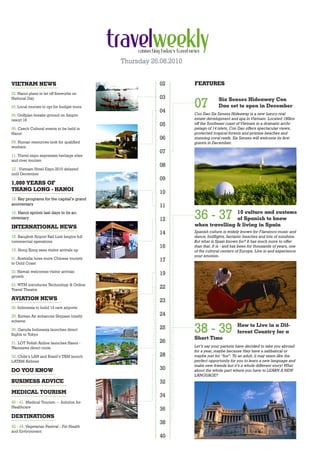 Thursday 26.08.2010


VIETNAM NEWS                                             02        FEATURES
02. Hanoi plans to let off fireworks on
                                                         03
                                                                   07
National Day                                                                     Six Senses Hideaway Con
03. Local tourists to opt for budget tours                                       Dao set to open in December
                                                         04        Con Dao Six Senses Hideaway is a new luxury real
04. Golfplan breaks ground on Saigon
resort 18                                                          estate development and spa in Vietnam. Located 180km
                                                         05        off the Southeast coast of Vietnam in a dramatic archi-
06. Czech Cultural events to be held in                            pelago of 14 islets, Con Dao offers spectacular views,
Hanoi                                                              protected tropical forests and pristine beaches and
                                                         06        stunning coral reefs. Six Senses will welcome its first
08. Human resources look for qualified                             guests in December.
workers
                                                         07
11. Travel expo expresses heritage sites
and river tourism
                                                         08
12 . Vietnam Hotel Expo 2010 delayed
until December
                                                         09
1,000 YEARS OF
THANG LONG - HANOI
                                                         10
15. Key programs for the capital’s grand
anniversary                                              11
16. Hanoi sprints last days to its an-
niversary                                                12        36 - 37         10 culture and customs
                                                                                   of Spanish to know
INTERNATIONAL NEWS                                                 when travelling & living in Spain
                                                         14        Spanish culture is widely known for Flamenco music and
18. Bangkok Airport Rail Link begins full                          dance, bullfights, fantastic beaches and lots of sunshine.
commercial operations                                              But what is Spain known for? It has much more to offer
                                                         16        than that. It is - and has been for thousands of years, one
19. Hong Kong sees visitor arrivals up                             of the cultural centers of Europe. Live in and experience
                                                                   your emotion.
21. Australia lures more Chinese tourists                17
to Gold Coast

22. Hawaii welcomes visitor arrivals
growth
                                                         19
24. WTM introduces Technology & Online
Travel Theatre
                                                         22

AVIATION NEWS                                            23
28. Indonesia to build 14 new airports

29. Korean Air enhances Skypass loyalty                  24
scheme

30. Garuda Indonesia launches direct
flights to Tokyo
                                                         25
                                                                   38 - 39                 How to Live in a Dif-
                                                                                           ferent Country for a
                                                                   Short Time
31. LOT Polish Airline launches Hanoi -                  26
Warszawa direct route                                              Let’s say your parents have decided to take you abroad
                                                                   for a year, maybe because they have a sabbatical or
32. Chile’s LAN and Brazil’s TAM launch                  28        maybe just for “fun”. To an adult, it may seem like the
LATAM Airlines                                                     perfect opportunity for you to learn a new language and
                                                                   make new friends but it’s a whole different story! What
DO YOU KNOW                                              30        about the whole part where you have to LEARN A NEW
                                                                   LANGUAGE?
BUSINESS ADVICE                                          32
MEDICAL TOURISM
                                                         34
40 - 41. Medical Tourism ~ Solution for
Healthcare
                                                         36
DESTINATIONS
                                                         38
42 - 44. Vegetarian Festival - For Health
and Environment
                                                         40
 