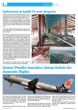 28                                                                         AVIATION NEWS


Indonesia to build 14 new airports
Minister of Transportation Freddy Numberi has given
an opportunity to the private sector to develop 14 new
airports the government will build starting in 2011.
According to local media reports, the country’s
President, Susilo Bambang Yudhoyono, told that the
government has earmarked IDR198 billion (US$22
million) from the 2011 budget for the construction of
14 new airports, and the reconstruction of 18 existing
hubs.

Indonesia’s Minister of Transportation, Freddy Num-
beri, added that “if the private sector wants to join,
just go ahead.”

According to a Jakarta Post report, Numberi said that
the new developments would include a second air-
port in Bali and a hub for West Nusa Tenggara. “In
West Nusa Tenggara it is still in process. In Bali we
will build another one as the Ngurah Rai airport has
already been in over capacity,” the minister was quot-
ed saying by tempointeraktif.com. This appeared to
conflict with another statement issued by the Ministry
of Transportation, however, which listed the 14 new
airport sites, without mentioning Bali. The new loca-
tions were named as Eastern Seram (Maluku), Bone
(Sulawesi), Enggano (Bengkulu), Muara Bungo (Jam-
bi), Muara Teweh (Central Kalimantan), Morowali
(Central Sulawesi), Saumlaki Baru (Maluku), Sinak
Baru (West Papua), Tojo Una-Una (Central Sulawesi),
Tual Baru (Maluku), Wagete Baru (West Papua), Wa-
isai Raja Ampat (West Papua), Nam Niwel and Suma-
rorong (West Sulawesi).

The airports will mostly cater for small aircraft to
boost domestic air traffic across the archipelago.



Jetstar Pacific launches cheap tickets for
domestic flights




The budget carrier Jetstar Pacific will sell    ang route or Ho Chi Minh City – Danang route     cards, such as Visa, Master Card, Amex, and
cheap tickets for flights between three big     will cost from VND 300,000, while tickets for    JCB, and by domestic debit cards, such as
cities, Hanoi, Ho Chi Minh City and Danang      flights between Hanoi and Ho Chi Minh City       Connect 24 (Vietcombank), E- Partner (Viet-
City, from 7th September to 27th October        cost from VND 600,000.                           inbank), and VIB.
on the occasion of the 1000th anniversary of                                                     The air carrier often launches promotional
Thang Long – Hanoi.                             Cheap tickets will be available on the Jetstar   programs for passengers at special events
                                                Pacific’s website from 9am to 5pm on August      every year.
Accordingly, each ticket for the Hanoi - Dan-   20th, and can be paid for online by credit
Thursday 26.08.2010                                                                                                  www.travelweekly.com.vn
 