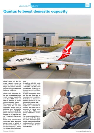 AVIATION NEWS                                         35

Qantas to boost domestic capacity




Qantas Group Ltd will in-          Perth.
crease capacity across its         He said an A330-300 would
domestic route network by          be added from January, with
9.6 per cent over the next nine    a further five B737-800s being
months, including new routes       progressively added to the
for Qantas and Jetstar.            domestic network from March
                                   next year.
Qantas chief executive offi-       Mr Joyce said Jetstar would
cer Alan Joyce said the group      also add new routes and in-
would increase capacity by         crease services to key leisure
more than 66,000 seats per         destinations as it increased
week in response to the re-        domestic capacity by up to 30
covering domestic market.          per cent this financial year.
The capacity will be intro-        These included new services
duced over the next nine           in Perth and Launceston an-
months and will see about 65       nounced last week and the
additional return services for     additional 25 Cairns return
Qantas and around 120 for          services from Melbourne,
Jetstar, including a 30 per cent   Sydney and Brisbane detailed
increase in the low-cost car-      today.
rier’s capacity to Cairns next     The Qantas boss said the two
year.                              brands ensured the group
Qantas chief executive Alan        was able to respond to oppor-
Joyce said seven additional        tunities and changing market
aircraft would be added to         conditions and now operated
the Qantas network this finan-     jointly on more than 20 routes
cial year, including a Boeing      across Australia.
767-300 last month on Sydney-

Thursday 26.08.2010                                                 www.travelweekly.com.vn
 