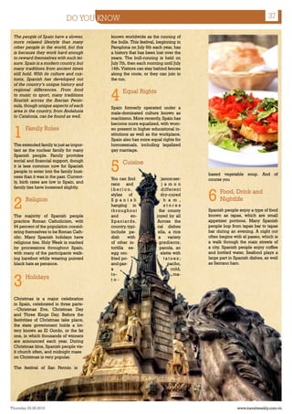 DO YOU KNOW                                                                            37

  The people of Spain have a slower,       known worldwide as the running of
  more relaxed lifestyle than many         the bulls. This festival, beginning in
  other people in the world, but this      Pamplona on July 6th each year, has
  is because they work hard enough         a history that has been lost over the
  to reward themselves with such lei-      years. The bull-running is held on
  sure. Spain is a modern country, but     July 7th, then each morning until July
  many traditions from ancient times       14th. Visitors can stay behind fences
  still hold. With its culture and cus-    along the route, or they can join in
  toms, Spanish has developed out          the run.
  of the country’s unique history and


                                           4
  regional differences. From food                Equal Rights
  to music to sport, many traditions
  flourish across the Iberian Penin-
  sula, though unique aspects of each      Spain formerly operated under a
  area in the country, from Andalusia      male-dominated culture known as
  to Catalonia, can be found as well.      machismo. More recently, Spain has
                                           become more equalized, with wom-

  1     Family Roles                       en present in higher educational in-
                                           stitutions as well as the workplace.
                                           Spain also has more equal rights for
  The extended family is just as impor-    homosexuals, including legalized
  tant as the nuclear family for many      gay marriage.
  Spanish people. Family provides


                                           5
  social and financial support, though           Cuisine
  it is less common now for Spanish
  people to enter into the family busi-
                                                                                     based vegetable soup. And of
  ness than it was in the past. Current-   You can find                jamon ser-    course you
  ly, birth rates are low in Spain, and    rano and                    j a m o n
  family ties have loosened slightly.

                                                                                     6
                                           iberico,                    different
                                           styles of                  dry-cured
                                                                                           Food, Drink and

  2     Religion                           Spanish
                                           hanging in
                                           throughout
                                                                         h a m ,
                                                                         stores
                                                                     the county
                                                                                           Nightlife
                                                                                     Spanish people enjoy a type of food
                                                                                     known as tapas, which are small
  The majority of Spanish people           and        en-           joyed by all
  practice Roman Catholicism, with         Spaniards.               Across the       appetizer portions. Many Spanish
  94 percent of the population consid-     country, typi-           cal dishes       people hop from tapas bar to tapas
  ering themselves to be Roman Cath-       include pa-               ella, a rice    bar during an evening. A night out
  olic. Many Spanish holidays have         dish     with             a     variety   often begins with el paseo, which is
  religious ties. Holy Week is marked      of other in-              gredients;      a walk through the main streets of
  by processions throughout Spain,         tortilla es-               panola, an     a city. Spanish people enjoy coffee
  with many of the participants walk-      egg om-                    elette with    and bottled water. Seafood plays a
  ing barefoot while wearing pointed       fried po-                     tatoes;     large part in Spanish dishes, as well
  black hats as penance.                   and gaz-                        pacho,    as Serrano ham.
                                           a                                cold,


  3
                                           to -                               ma-
        Holidays                           to-



  Christmas is a major celebration
  in Spain, celebrated in three parts-
  --Christmas Eve, Christmas Day
  and Three Kings Day. Before the
  festivities of Christmas take place,
  the state government holds a lot-
  tery known as El Gordo, or the fat
  one, in which thousands of winners
  are announced each year. During
  Christmas time, Spanish people vis-
  it church often, and midnight mass
  on Christmas is very popular.

  The festival of San Fermin is




Thursday 26.08.2010                                                                                 www.travelweekly.com.vn
 