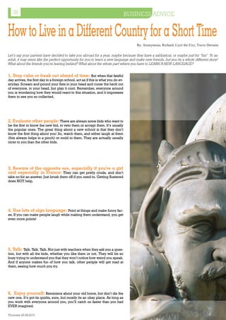 38                                                                               BUSINESS ADVICE


How to Live in a Different Country for a Short Time
                                                                                       By: Anonymous, Richard, Lizzi the Fizz, Travis Derouin

Let’s say your parents have decided to take you abroad for a year, maybe because they have a sabbatical, or maybe just for “fun”. To an
adult, it may seem like the perfect opportunity for you to learn a new language and make new friends, but you its a whole different story!
What about the friends you’re leaving behind? What about the whole part where you have to LEARN A NEW LANGUAGE?


1, Stay calm or freak out ahead of time: But when that fateful
day arrives, the first day in a foreign school, act as if this is what you do ev-
eryday. Scream and pound your fists in your head and curse the heck out
of everyone, in your head, but play it cool. Remember, everyone around
you is wondering how they would react to this situation, and it impresses
them to see you so collected.




2, Evaluate other people: There are always some kids who want to
be the first to know the new kid, to veto them or accept them. It’s usually
the popular ones. The great thing about a new school is that they don’t
know the first thing about you! So, watch them, and either laugh at them
(this always helps in a pinch) or mold to them. They are actually usually
nicer to you than the other kids.




3, Beware of the opposite sex, especially if you’re a girl
and especially in France: They can get pretty crude, and don’t
take no for an answer. Just brush them off if you need to. Getting flustered
does NOT help.




4, Use lots of sign language: Point at things and make funny fac-
es. If you can make people laugh while making them understand, you get
even more points!




5, Talk: Talk. Talk. Talk. Not just with teachers when they ask you a ques-
tion, but with all the kids, whether you like them or not. They will be so
busy trying to understand you that they won’t notice how weird you speak.
And if anyone makes fun of how you talk, other people will get mad at
them, seeing how much you try.




6, Enjoy yourself: Reminisce about your old home, but don’t dis the
new one. It’s got its quirks, sure, but mostly its an okay place. As long as
you work with everyone around you, you’ll catch on faster than you had
EVER imagined.

Thursday 26.08.2010                                                                                                   www.travelweekly.com.vn
 