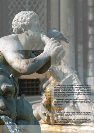 BUSINESS ADVICE                                                       37




                                        Tips
                                        • Speak as often as you can, but whats even more im-
                                        portant is reading. If you have a study period, and you
                                        can go to the library, go. Read a comic book. Read a
                                        fairy tale. It doesn’t matter, just read. When you read,
                                        your mind doesn’t stumble over the words; it just goes a
                                        little slower, unlike your mouth. Its the best practice you
                                        could possibly hope for.

                                        • Ask for help. If there is a word you forget or don’t un-
                                        derstand, ask a friend to help you understand. Mime it
                                        out if you have to. And don’t worry you will make friends
                                        very quickly.

                                        Warnings
                                        • Never cry in school, except maybe on the last day
                                        when you have to say goodbye and its incredibly hard.
                                        All your friends will cry too.

                                        • Don’t complain. People will immediately look over
                                        all your good qualities and see just the complaining,
                                        which is not attractive, especially in someone who has
                                        so many reasons to complain.



Thursday 26.08.2010                                                        www.travelweekly.com.vn
 