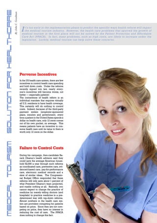 Medical Tourism ~ Solution for Healthcare
                                            By John C. Goodman




                                                                   I   t ’ s t o o early in the implementation phase to predict the specific ways health reform w i l l i m p a c t
                                                                       t h e m edical tourism industr y. However, the health care problems that spurred th e g r o w t h o f
                                                                   m e d i c a l t o uris m in t he firs t pla c e wi l l not be sol ved by the Pati ent Protecti on and A f f ordable
                                                                   C a r e A c t (PPACA). In fact, many problems, such as high costs, are likely to increas e u n d e r t h e
                                                                   l e g i s la t i o n. Lu c kily, m edic a l t o uri sm can hel p sol ve these concerns.




                                                                 Perverse Incentives
                                                                 In the US health care system, there are few
                                                                 incentives to control health care spending
                                                                 and hold down costs. Under the reforms
                                                                 recently signed into law, nearly every-
                                                                 one’s incentives will become worse, not
                                                                 better — especially patients’.
                                                                 The cornerstone of health reform is an
                                                                 individual mandate that requires virtually
                                                                 all U.S. residents to have health coverage.
                                                                 This certainly will do nothing to control
                                                                 costs. Indeed, because of the third-party
                                                                 payment system (employer-sponsored
                                                                 plans, insurers and government), every
                                                                 time a patient in the United States spends a
                                                                 dollar on health care, only 12 cents comes
                                                                 out of his own pocket, on average. This
                                                                 means patients have an incentive to con-
                                                                 sume health care until its value to them is
                                                                 worth only 12 cents on the dollar.




                                                                 Failure to Control Costs
                                                                 During his campaign, then-candidate Ba-
                                                                 rack Obama’s health advisors said they
                                                                 could save the average American house-
                                                                 hold $2,500 a year through such reforms
                                                                 as coordinated care, preventive care, evi-
                                                                 denced-based care, pay-for-performance
                                                                 care, electronic medical records and a
                                                                 slew of similar ideas. The Congressio-
                                                                 nal Budget Office responded that these
                                                                 reforms will only save about 1 percent of
                                                                 what President Obama’s team projected,
                                                                 and maybe nothing at all. Basically, you
                                                                 cannot expect to change the practice of
                                                                 medicine by merely telling doctors (and
                                                                 hospitals) to practice medicine in a pre-
                                                                 determined way with top-down reforms.
                                                                 Almost nowhere in the health care sys-
                                                                 tem are providers competing for patients
                                                                 based on price. Since they are not com-
                                                                 peting on price, they have no interest in
                                                                 reducing the cost of care. The PPACA
                                                                 does nothing to change this fact.
                                                                                                                                                                www.travelweekly.com.vn
 