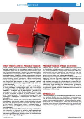 MEDICAL TOURISM                                                                                                  41




What This Means for Medical Tourism                                         Medical Tourism Offers a Solution
Despite lower cost, the quality of health care abroad can be high. For      Estimates vary, but more than a half million Americans travel outside
example, foreign doctors are often trained or board certified in the        the United States for health care every year, and the number is grow-
United States. More than 300 hospitals abroad are accredited by the         ing. Americans are finding package prices that include airfare and
Joint Commission International — the arm of the organization that ac-       hotel rooms for one-third, one-fourth or even one-fifth of what they
credits American hospitals participating in Medicare. Some foreign          would pay in the United States. Virtually every major U.S. insurer is
hospitals are owned, managed or affiliated with prestigious American        actively studying how to enter this international market.
universities or health care systems, including the Cleveland Clinic,        Traditionally, uninsured patients were the ones who traveled abroad
Johns Hopkins and Harvard International. The best foreign hospitals         in search of lower cost, high-quality health care. However, beginning
not only post quality data (such as their case-adjusted mortality rates),   in 2014, all businesses with more than 50 workers will be required to
they compare their rates to those at the best U.S. hospitals. There are     offer employee coverage or pay a per-worker fine. With no cost con-
even medical travel bureaus that help patients find high quality care       trol provisions in the PPACA, health plans will have to find out-of-the-
to meet their needs.                                                        box solutions to the ever-rising cost of medical care. Increasingly,
On a recent trip to Guatemala City, Guatemala I toured a facility run       runaway costs will force employer-sponsored plans to offer workers
by Grupo Hospitalario, a private hospital chain. The CEO of the facil-      the opportunity to travel abroad for some medical procedures in re-
ity was a Cornell University MBA. Most of the doctors who practice          turn for a share of the savings.
there are U.S. trained, and most are board certified. They have all the
latest equipment and can do just about anything an American hospi-
tal can do. For starters, the hospital we visited looks like a modern
hotel — rooms come with a TV, minibar, Internet hookup and 24-hour
                                                                            Bottom Line
                                                                            I have no confidence the health reform legislation will solve our health
room service. And the price is right: a private room is $55 a day (a        care problems. But I do have a lot of confidence that entrepreneurs
suite is $85).                                                              can. As entrepreneurs develop the medical tourism industry, it will
Almost all medical services cost a fraction of what they would in the       become commonplace for employers to help workers find a high-
United States. Whereas MRI scans in the United States range, say,           quality health care provider abroad, saving both the employer and
from $500 to $1,500, the Guatemalan equivalent costs $240 (daytime)         employee money. Domestic hospitals and clinics will recognize their
or $100 (evening). Gastric bypass surgery, a popular procedure for          lost business and begin to compete for patients on the basis of price.
American patients, costs $8,000 in Guatemala, compared to $25,000 in
the United States.
Currently, only 10 percent of their patients are foreign and only 2 per-
cent to 3 percent are American, but as the U.S. health care system be-
comes increasingly dysfunctional, a low-cost, high-quality alternative
like Grupo Hospitalario could become a hotspot for individuals trying
to escape suffocating medical expenses.
Thursday 26.08.2010                                                                                                        www.travelweekly.com.vn
 