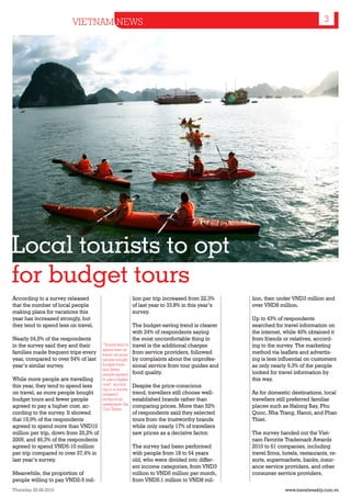 VIETNAM NEWS                                                                                            3




Local tourists to opt
for budget tours
According to a survey released                            lion per trip increased from 22.3%     lion, then under VND3 million and
that the number of local people                           of last year to 33.8% in this year’s   over VND8 million.
making plans for vacations this                           survey.
year has increased strongly, but                                                                 Up to 43% of respondents
they tend to spend less on travel.                        The budget-saving trend is clearer     searched for travel information on
                                                          with 24% of respondents saying         the internet, while 40% obtained it
Nearly 64,5% of the respondents                           the most uncomfortable thing in        from friends or relatives, accord-
in the survey said they and their      “Tourist tend to   travel is the additional charges       ing to the survey. The marketing
                                       spend less on
families made frequent trips every     travel, as more    from service providers, followed       method via leaflets and advertis-
year, compared to over 54% of last     people bought      by complaints about the unprofes-      ing is less influential on customers
year’s similar survey.                 budget tours       sional service from tour guides and    as only nearly 9.3% of the people
                                       and fewer
                                       people agreed      food quality.                          looked for travel information by
While more people are travelling       to pay a higher                                           this way.
this year, they tend to spend less     cost”, accord-     Despite the price-conscious
                                       ing to a survey
on travel, as more people bought       released           trend, travellers still choose well-   As for domestic destinations, local
budget tours and fewer people          by the local       established brands rather than         travellers still preferred familiar
                                       newspaper Sai
agreed to pay a higher cost, ac-       Gon Times.
                                                          comparing prices. More than 52%        places such as Halong Bay, Phu
cording to the survey. It showed                          of respondents said they selected      Quoc, Nha Trang, Hanoi, and Phan
that 19,9% of the respondents                             tours from the trustworthy brands      Thiet.
agreed to spend more than VND10                           while only nearly 17% of travellers
million per trip, down from 20,2% of                      saw prices as a decisive factor.       The survey handed out the Viet-
2009, and 46,3% of the respondents                                                               nam Favorite Trademark Awards
agreed to spend VND5-10 million                           The survey had been performed          2010 to 61 companies, including
per trip compared to over 57,4% in                        with people from 18 to 64 years        travel firms, hotels, restaurants, re-
last year’s survey.                                       old, who were divided into differ-     sorts, supermarkets, banks, insur-
                                                          ent income categories, from VND3       ance service providers, and other
Meanwhile, the proportion of                              million to VND5 million per month,     consumer service providers.
people willing to pay VND2-5 mil-                         from VND5.1 million to VND8 mil-
Thursday 26.08.2010                                                                                            www.travelweekly.com.vn
 