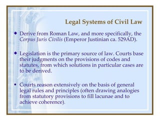 Legal Systems of Civil Law Derive from Roman  Law , and more specifically, the  Corpus Juris Civilis  (Emper or Justinian  ca. 529AD) . Legislation is the primary source of law. Courts base their judgments on the provisions of codes and statutes, from which solutions in particular cases are to be derived. Courts reason extensively on the basis of general legal rules and principles (often drawing analogies from statutory provisions to fill lacunae and to achieve coherence) . 