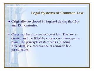 Legal Systems of Common Law Originally developed in England during the 12th and 13th centuries . C ases are the primary source of law . The  law is created and modified by courts, on a case-by-case basis.  The principle of  stare decisis  (binding precedent) is a cornerstone of common law jurisdictions. 