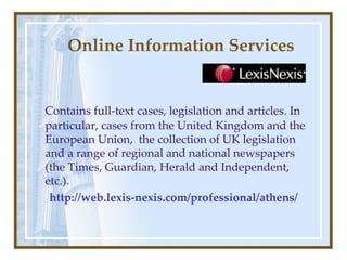 Online Information Services Contains full-text cases, legislation and articles. In particular, cases from the United Kingdom and the European Union,  the collection of UK legislation and a range of regional and national newspapers (the Times, Guardian, Herald and Independent, etc.). http:// web.lexis-nexis.com / professional / athens / 