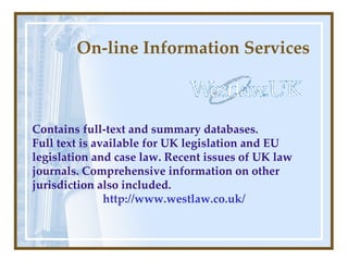 On-line Information Services Contains full-text and summary databases. Full text is available for UK legislation and EU legislation and case law. Recent issues of UK law journals.   Comprehensive information on other jurisdiction also included. http://www.westlaw.co.uk/ 