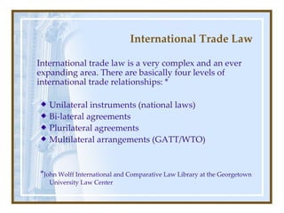 International Trade Law International trade law is a very complex   and an ever expanding area. There are basically four levels of international trade relationships:  * U nilateral instruments (national law s )  B i - lateral  agreements P lurilateral agreements M ultilateral arrangements (GATT/WTO) * John Wolff International and Comparative Law Library at the Georgetown University Law Center   