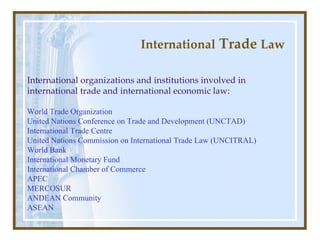 International  Trade  Law International  organizations and institutions involved in international trade and international economic law : World Trade Organization  United Nations Conference on Trade and Development (UNCTAD)   International Trade Centre United Nations Commission on International Trade Law (UNCITRAL)   World Bank   International Monetary Fund   International Chamber of Commerce   APEC   MERCOSUR   ANDEAN Community ASEAN   