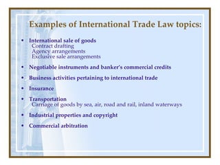 International sale of goods Contract drafting Agency arrangements Exclusive sale arrangements Negotiable instruments and banker’s commercial credits Business activities pertaining to international trade Insurance Transportation Carriage of goods by sea, air, road and rail, inland waterways Industrial properties and copyright Commercial arbitration Examples of International Trade Law topics: 