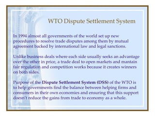 WTO Dispute Settlement System In 1994 almost all governments of the world set up new procedures to resolve trade disputes among them by mutual agreement backed by international law and legal sanctions. Unlike business deals where each side usually seeks an advantage over the other in price, a trade deal to open markets and mantain fair regulation and competition works because it creates winners on both sides. Purpose of the  Dispute Settlement System (DSS)  of the WTO is to help governments find the balance between helping firms and consumers in their own economies and ensuring that this support doesn’t reduce the gains from trade to economy as a whole. 