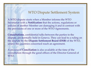 WTO Dispute Settlement System A WTO dispute starts when a Member informs the WTO Secretariat with a  Notification  that the actions, regulations or policies of another Member are damaging it and in contrast with the provisions of one or more of the WTO Agreements. Consultations , confidential talks between the parties to the dispute, are normally held in Geneva. They can lead to a ruling on the dispute by the  Dispute Settlement Board (DSB)  of the WTO, unless the countries concerned reach an agreement. A process of  Conciliation  is also available at the time of the consultation through the good offices of the Director General of WTO. 