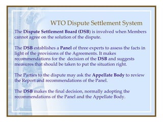 WTO Dispute Settlement System The  Dispute Settlement Board (DSB ) is involved when Members cannot agree on the solution of the dispute. The  DSB  establishes a  Panel  of three experts to assess the facts in light of the provisions of the Agreements. It makes recommendations for the  decision of the  DSB  and suggests measures that should be taken to put the situation right. The Parties to the dispute may ask the  Appellate Body  to review the Report and recommendations of the Panel. The  DSB  makes the final decision, normally adopting the recommendations of the Panel and the Appellate Body. 
