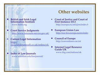 Other websites British and Irish Legal Information Institute www.bailii.org Court Service Judgments http://www.hmcourts-service.gov.uk/judgments.htm Current Legal Information http:// sweetandmaxwell.co.uk/online/cli.html   Index of Law Journals www.washlaw.edu/ lawjournal / Court of   Justice and Court of First Instance (EU) http://europa.eu.int/cj/en/index.htm European Union Law http://eur-lex.europa.eu/en/index.htm Council of Europe http://conventions.coe.int Internet Legal Resource Guide UK www.ilrg.com/ nations / uk 