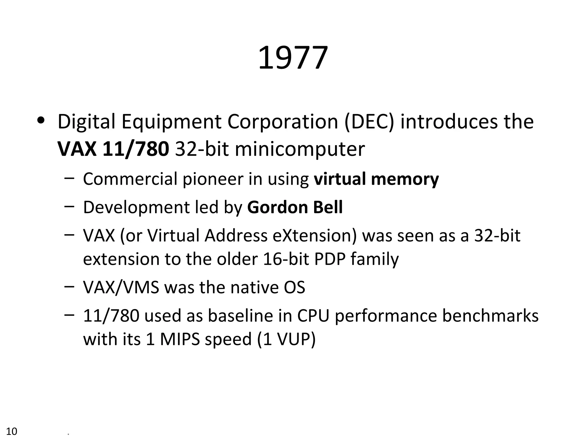 10 .
1977
• Digital Equipment Corporation (DEC) introduces the
VAX 11/780 32-bit minicomputer
– Commercial pioneer in using virtual memory
– Development led by Gordon Bell
– VAX (or Virtual Address eXtension) was seen as a 32-bit
extension to the older 16-bit PDP family
– VAX/VMS was the native OS
– 11/780 used as baseline in CPU performance benchmarks
with its 1 MIPS speed (1 VUP)
 