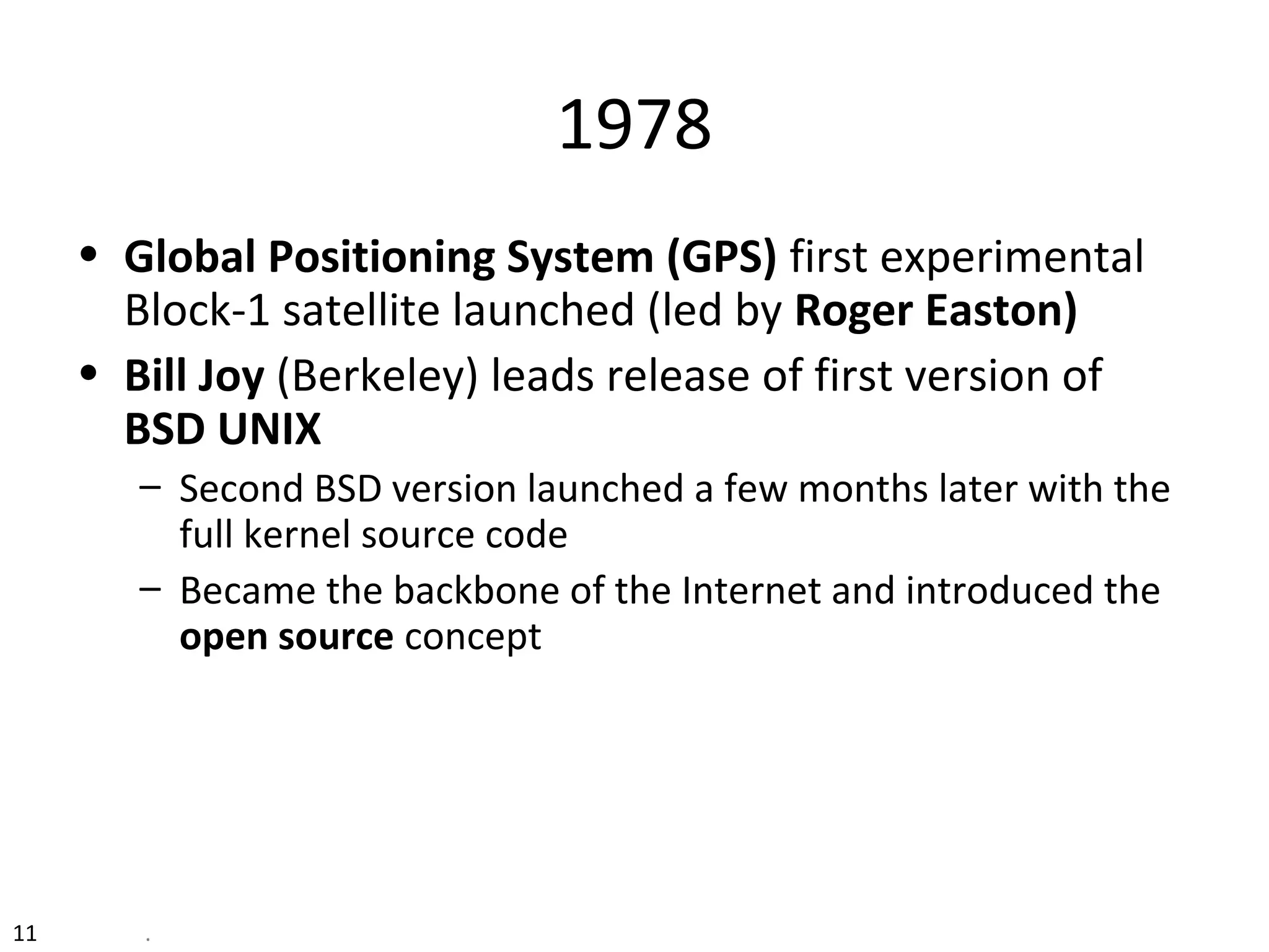 11 .
1978
• Global Positioning System (GPS) first experimental
Block-1 satellite launched (led by Roger Easton)
• Bill Joy (Berkeley) leads release of first version of
BSD UNIX
– Second BSD version launched a few months later with the
full kernel source code
– Became the backbone of the Internet and introduced the
open source concept
 