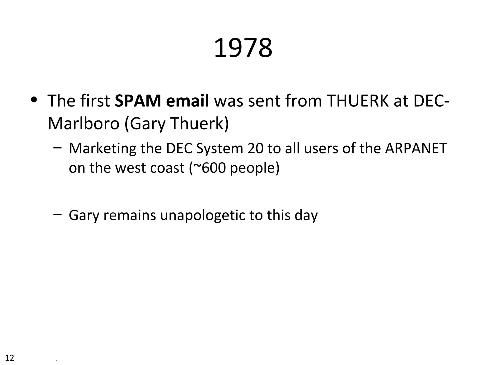 12 .
1978
• The first SPAM email was sent from THUERK at DEC-
Marlboro (Gary Thuerk)
– Marketing the DEC System 20 to all users of the ARPANET
on the west coast (~600 people)
– Gary remains unapologetic to this day
 