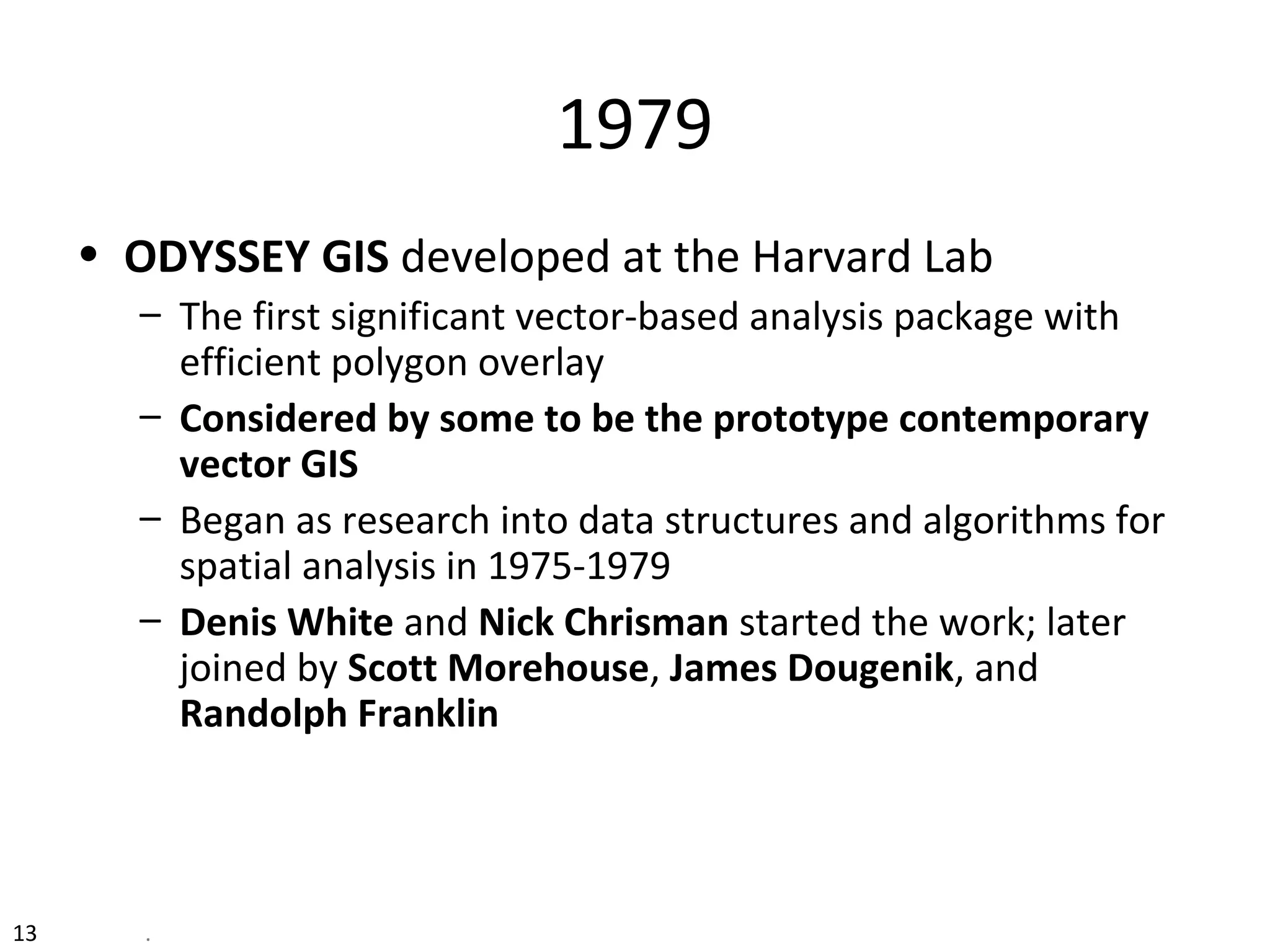 13 .
1979
• ODYSSEY GIS developed at the Harvard Lab
– The first significant vector-based analysis package with
efficient polygon overlay
– Considered by some to be the prototype contemporary
vector GIS
– Began as research into data structures and algorithms for
spatial analysis in 1975-1979
– Denis White and Nick Chrisman started the work; later
joined by Scott Morehouse, James Dougenik, and
Randolph Franklin
 