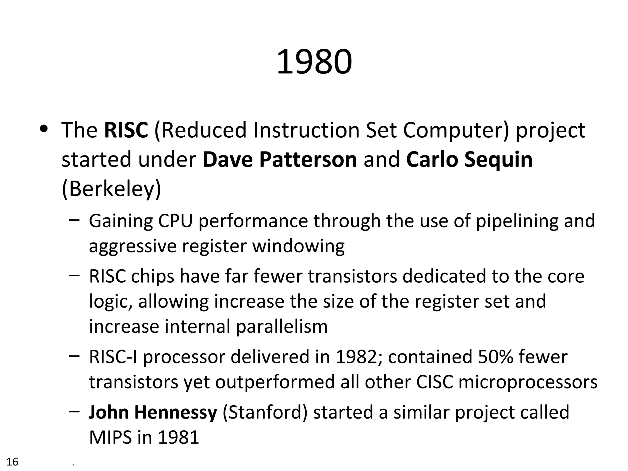 1980
• The RISC (Reduced Instruction Set Computer) project
started under Dave Patterson and Carlo Sequin
(Berkeley)
– Gaining CPU performance through the use of pipelining and
aggressive register windowing
– RISC chips have far fewer transistors dedicated to the core
logic, allowing increase the size of the register set and
increase internal parallelism
– RISC-I processor delivered in 1982; contained 50% fewer
transistors yet outperformed all other CISC microprocessors
– John Hennessy (Stanford) started a similar project called
MIPS in 1981
16 .
 