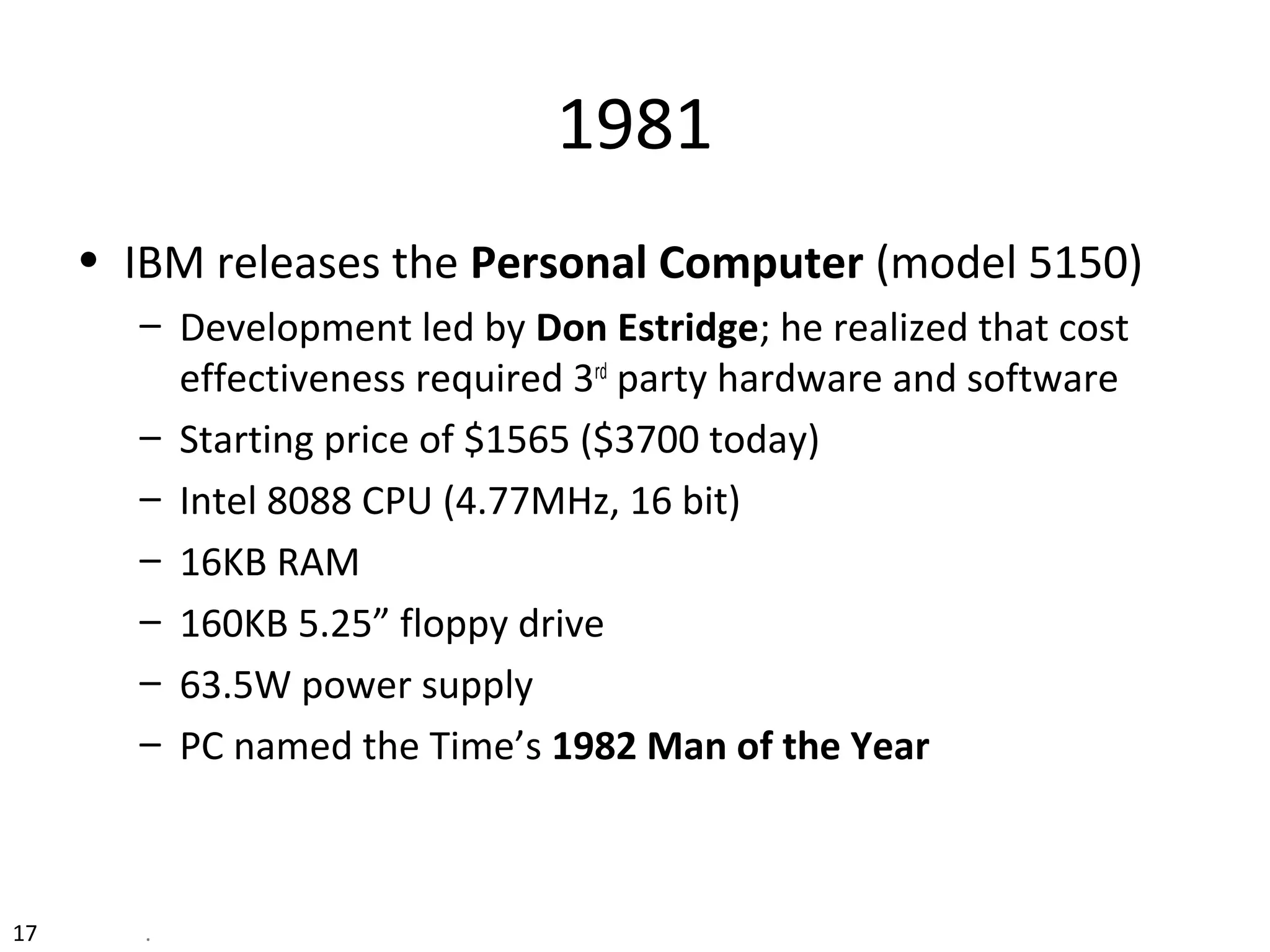 17 .
1981
• IBM releases the Personal Computer (model 5150)
– Development led by Don Estridge; he realized that cost
effectiveness required 3rd
party hardware and software
– Starting price of $1565 ($3700 today)
– Intel 8088 CPU (4.77MHz, 16 bit)
– 16KB RAM
– 160KB 5.25” floppy drive
– 63.5W power supply
– PC named the Time’s 1982 Man of the Year
 