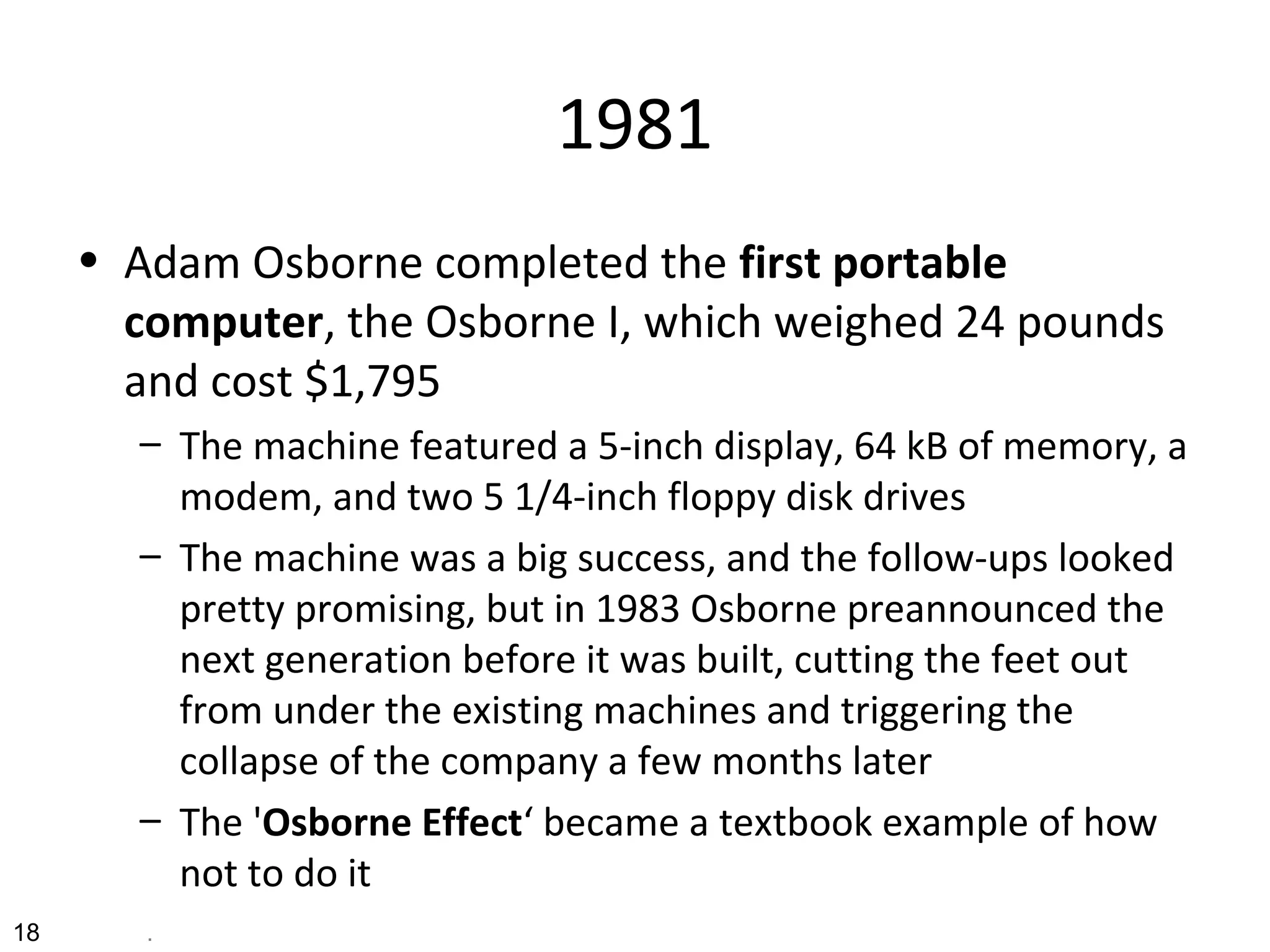 1981
• Adam Osborne completed the first portable
computer, the Osborne I, which weighed 24 pounds
and cost $1,795
– The machine featured a 5-inch display, 64 kB of memory, a
modem, and two 5 1/4-inch floppy disk drives
– The machine was a big success, and the follow-ups looked
pretty promising, but in 1983 Osborne preannounced the
next generation before it was built, cutting the feet out
from under the existing machines and triggering the
collapse of the company a few months later
– The 'Osborne Effect‘ became a textbook example of how
not to do it
18 .
 