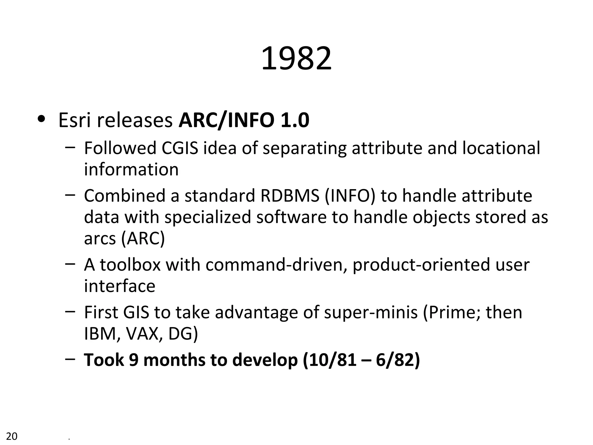 20 .
1982
• Esri releases ARC/INFO 1.0
– Followed CGIS idea of separating attribute and locational
information
– Combined a standard RDBMS (INFO) to handle attribute
data with specialized software to handle objects stored as
arcs (ARC)
– A toolbox with command-driven, product-oriented user
interface
– First GIS to take advantage of super-minis (Prime; then
IBM, VAX, DG)
– Took 9 months to develop (10/81 – 6/82)
 
