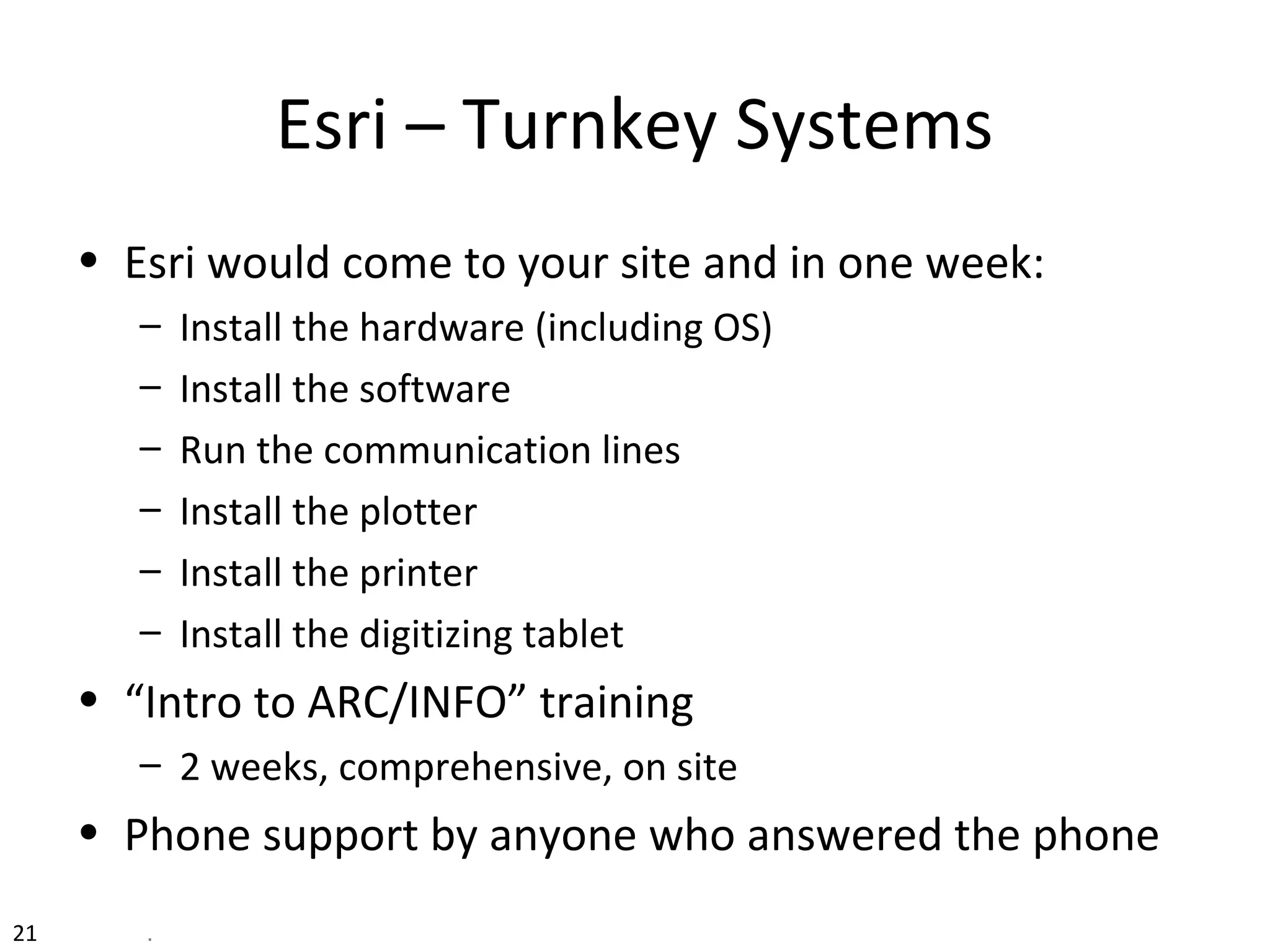 Esri – Turnkey Systems
• Esri would come to your site and in one week:
– Install the hardware (including OS)
– Install the software
– Run the communication lines
– Install the plotter
– Install the printer
– Install the digitizing tablet
• “Intro to ARC/INFO” training
– 2 weeks, comprehensive, on site
• Phone support by anyone who answered the phone
21 .
 