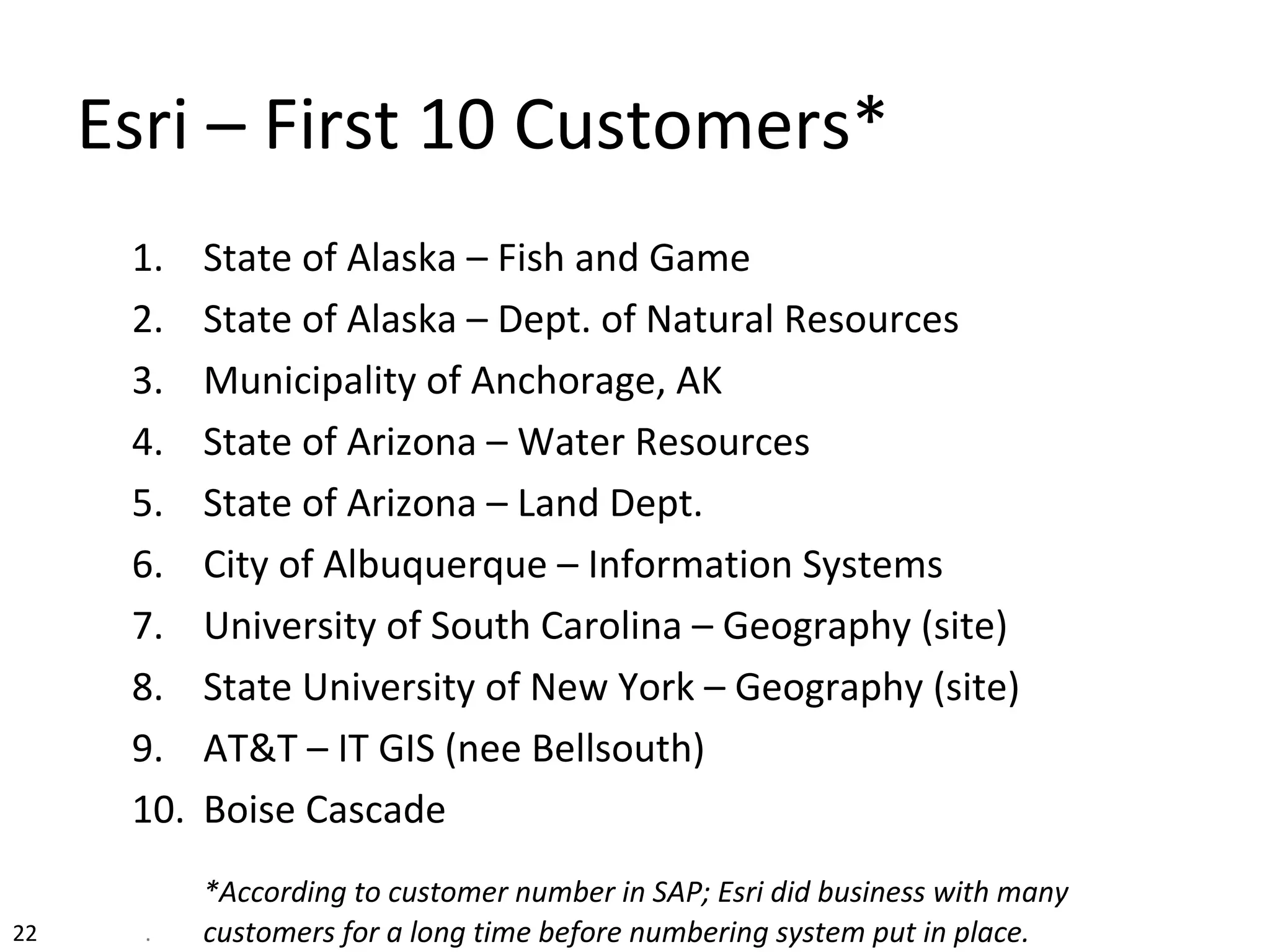 Esri – First 10 Customers*
1. State of Alaska – Fish and Game
2. State of Alaska – Dept. of Natural Resources
3. Municipality of Anchorage, AK
4. State of Arizona – Water Resources
5. State of Arizona – Land Dept.
6. City of Albuquerque – Information Systems
7. University of South Carolina – Geography (site)
8. State University of New York – Geography (site)
9. AT&T – IT GIS (nee Bellsouth)
10. Boise Cascade
*According to customer number in SAP; Esri did business with many
customers for a long time before numbering system put in place.22 .
 