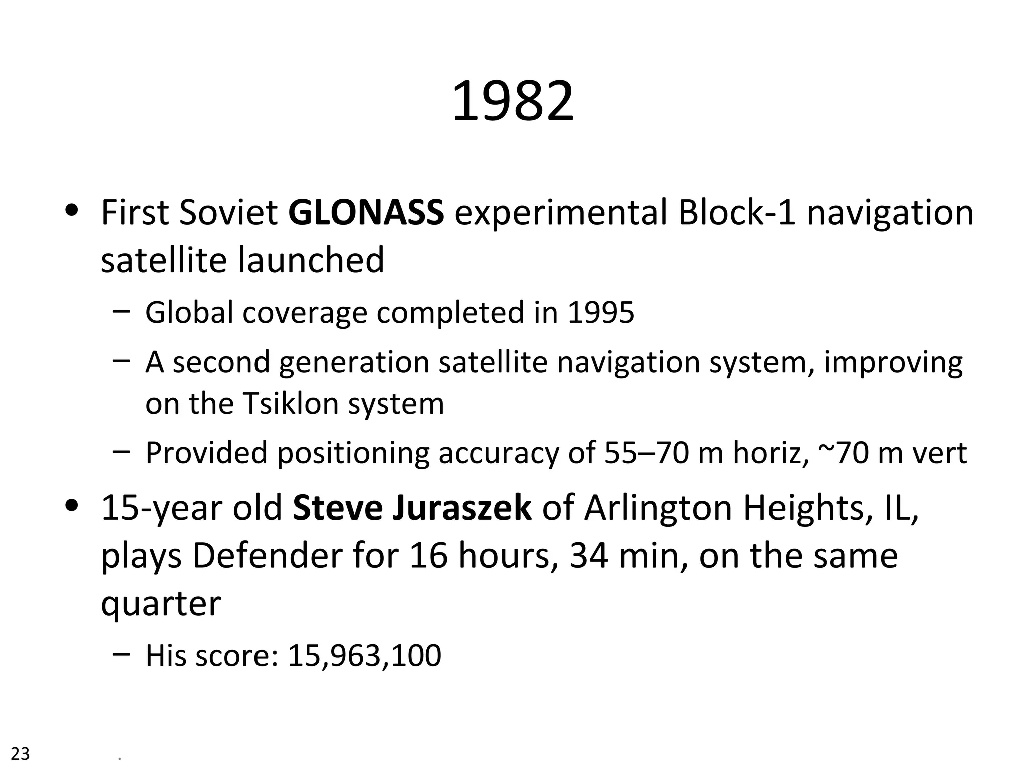 1982
• First Soviet GLONASS experimental Block-1 navigation
satellite launched
– Global coverage completed in 1995
– A second generation satellite navigation system, improving
on the Tsiklon system
– Provided positioning accuracy of 55–70 m horiz, ~70 m vert
• 15-year old Steve Juraszek of Arlington Heights, IL,
plays Defender for 16 hours, 34 min, on the same
quarter
– His score: 15,963,100
23 .
 
