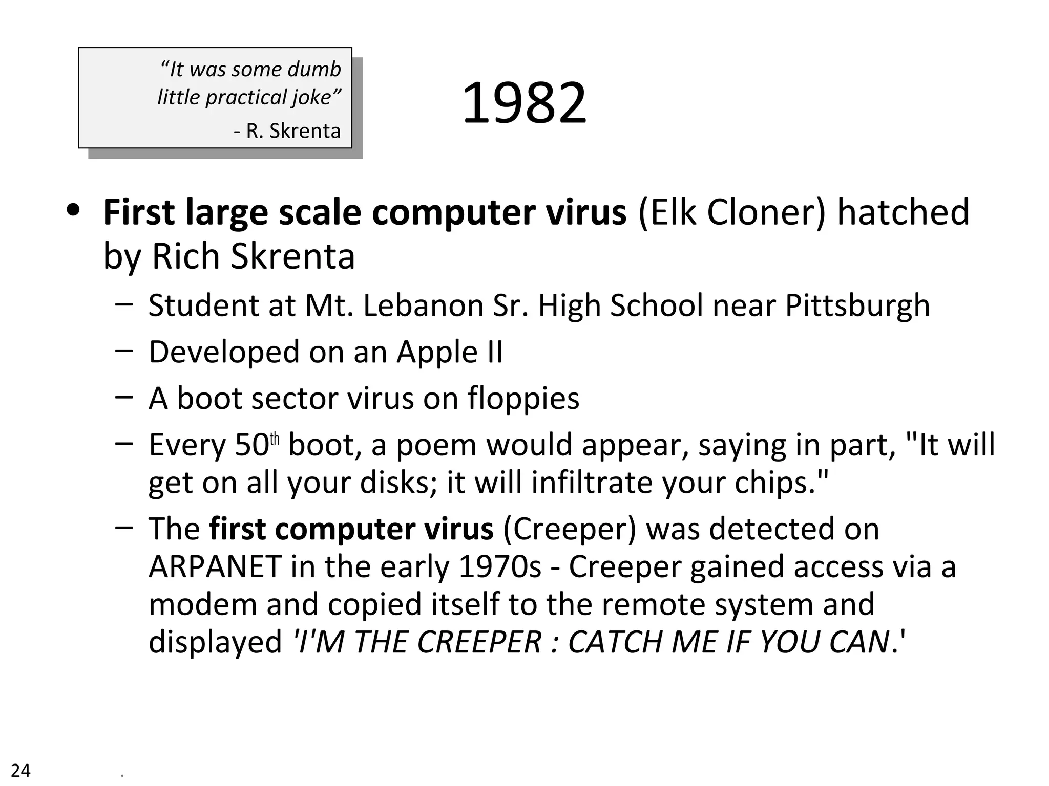 1982
• First large scale computer virus (Elk Cloner) hatched
by Rich Skrenta
– Student at Mt. Lebanon Sr. High School near Pittsburgh
– Developed on an Apple II
– A boot sector virus on floppies
– Every 50th
boot, a poem would appear, saying in part, "It will
get on all your disks; it will infiltrate your chips."
– The first computer virus (Creeper) was detected on
ARPANET in the early 1970s - Creeper gained access via a
modem and copied itself to the remote system and
displayed 'I'M THE CREEPER : CATCH ME IF YOU CAN.'
“It was some dumb
little practical joke”
- R. Skrenta
“It was some dumb
little practical joke”
- R. Skrenta
24 .
 