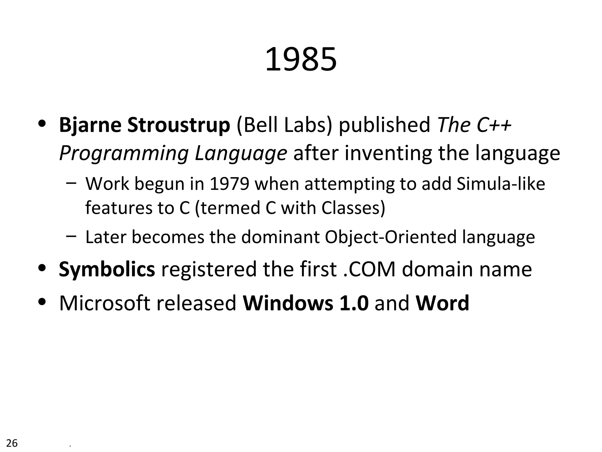 26 .
1985
• Bjarne Stroustrup (Bell Labs) published The C++
Programming Language after inventing the language
– Work begun in 1979 when attempting to add Simula-like
features to C (termed C with Classes)
– Later becomes the dominant Object-Oriented language
• Symbolics registered the first .COM domain name
• Microsoft released Windows 1.0 and Word
 