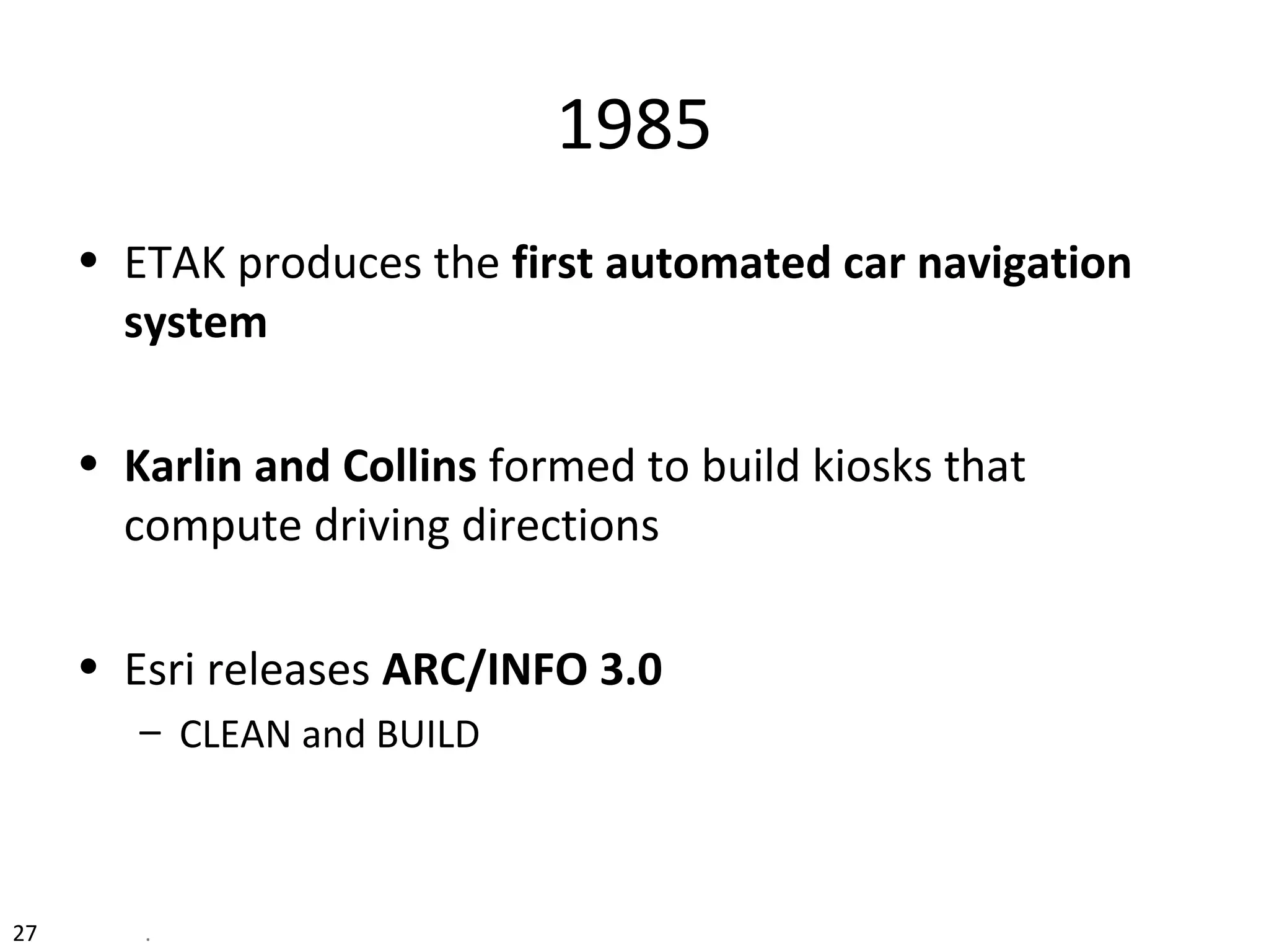 1985
• ETAK produces the first automated car navigation
system
• Karlin and Collins formed to build kiosks that
compute driving directions
• Esri releases ARC/INFO 3.0
– CLEAN and BUILD
27 .
 
