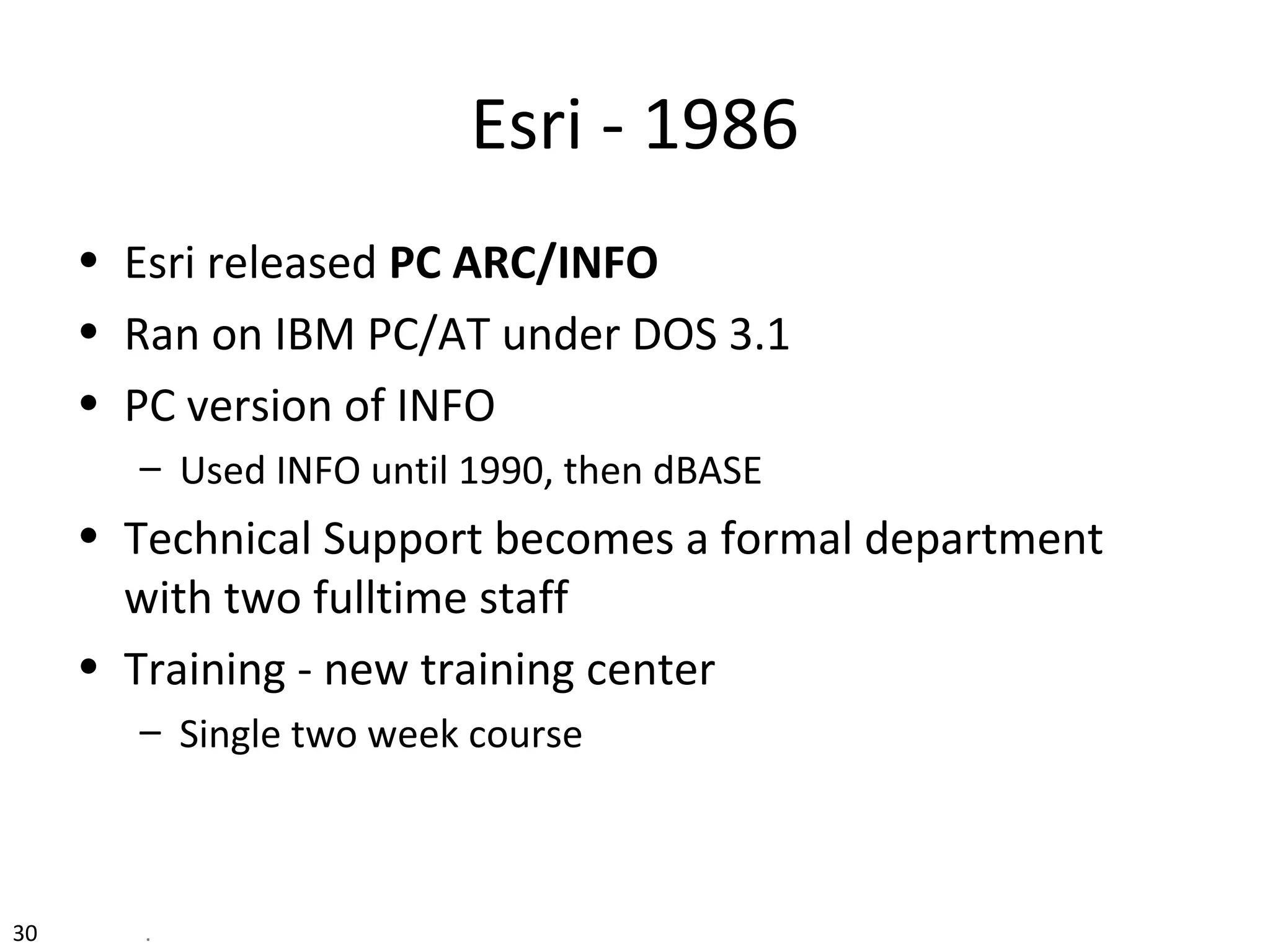 Esri - 1986
• Esri released PC ARC/INFO
• Ran on IBM PC/AT under DOS 3.1
• PC version of INFO
– Used INFO until 1990, then dBASE
• Technical Support becomes a formal department
with two fulltime staff
• Training - new training center
– Single two week course
30 .
 