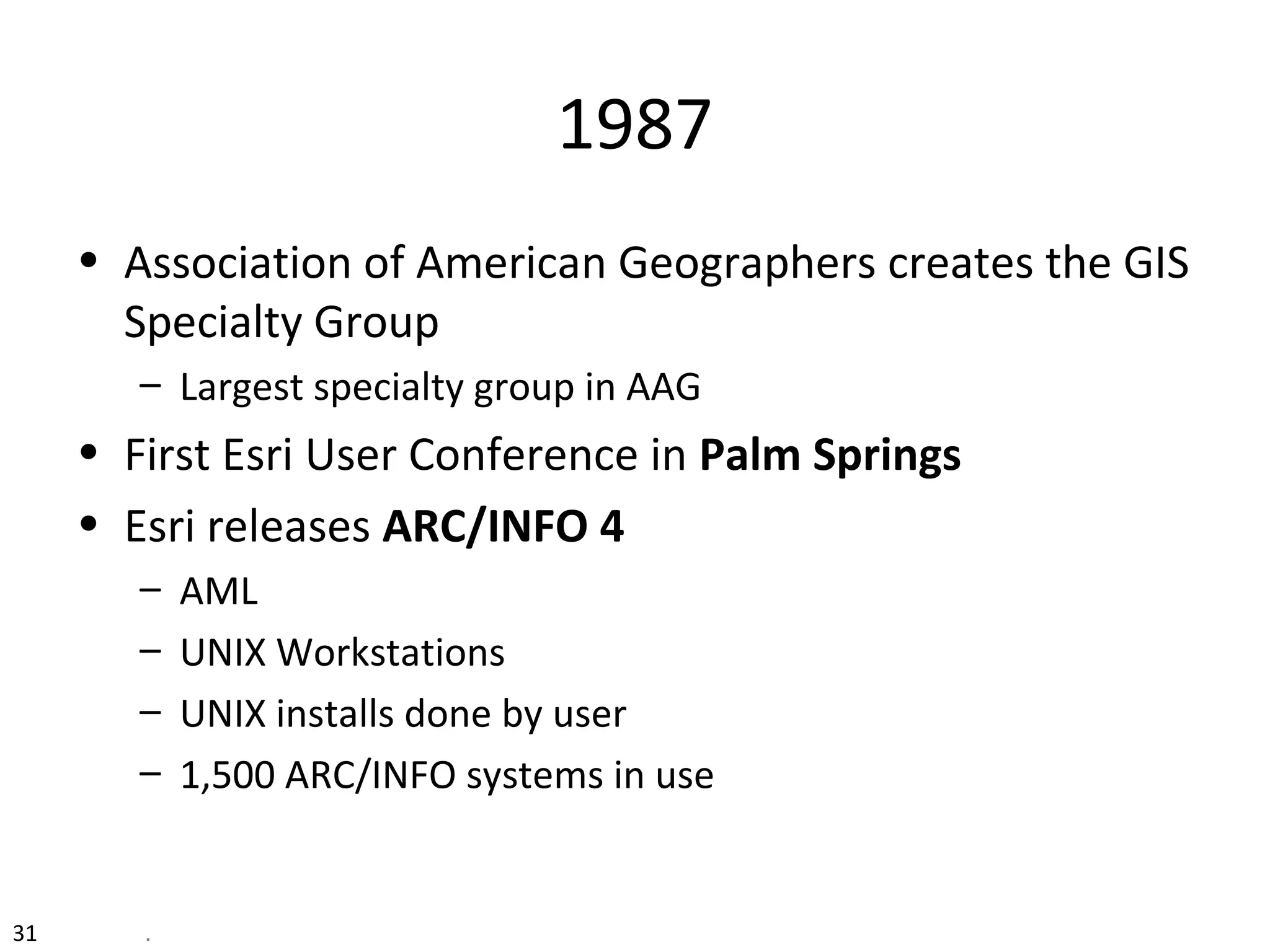 31 .
1987
• Association of American Geographers creates the GIS
Specialty Group
– Largest specialty group in AAG
• First Esri User Conference in Palm Springs
• Esri releases ARC/INFO 4
– AML
– UNIX Workstations
– UNIX installs done by user
– 1,500 ARC/INFO systems in use
 