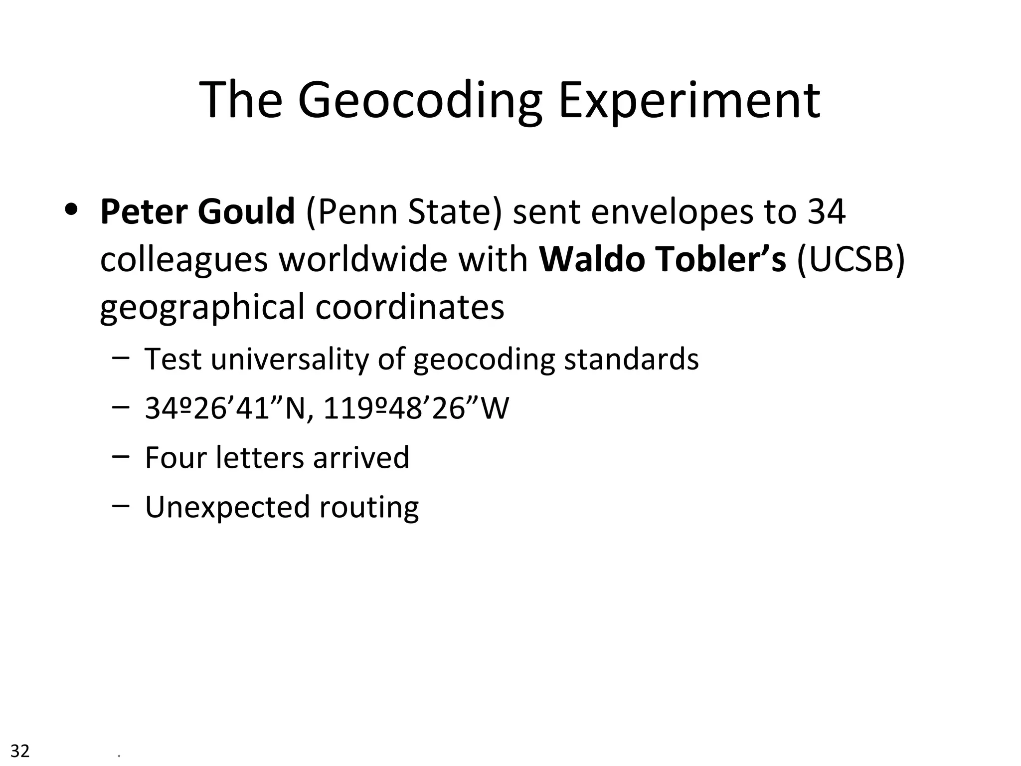 32 .
The Geocoding Experiment
• Peter Gould (Penn State) sent envelopes to 34
colleagues worldwide with Waldo Tobler’s (UCSB)
geographical coordinates
– Test universality of geocoding standards
– 34º26’41”N, 119º48’26”W
– Four letters arrived
– Unexpected routing
 