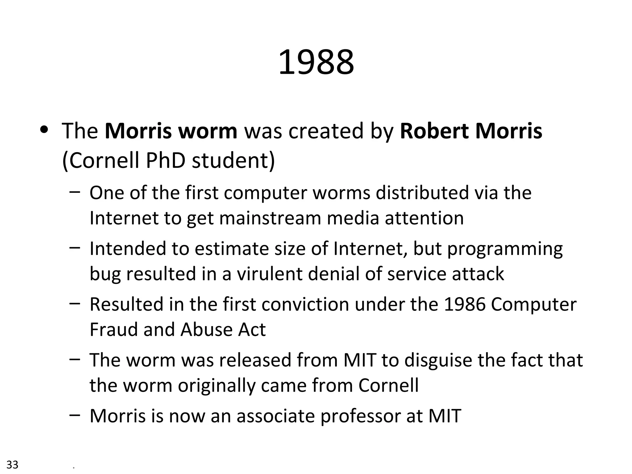 1988
• The Morris worm was created by Robert Morris
(Cornell PhD student)
– One of the first computer worms distributed via the
Internet to get mainstream media attention
– Intended to estimate size of Internet, but programming
bug resulted in a virulent denial of service attack
– Resulted in the first conviction under the 1986 Computer
Fraud and Abuse Act
– The worm was released from MIT to disguise the fact that
the worm originally came from Cornell
– Morris is now an associate professor at MIT
33 .
 