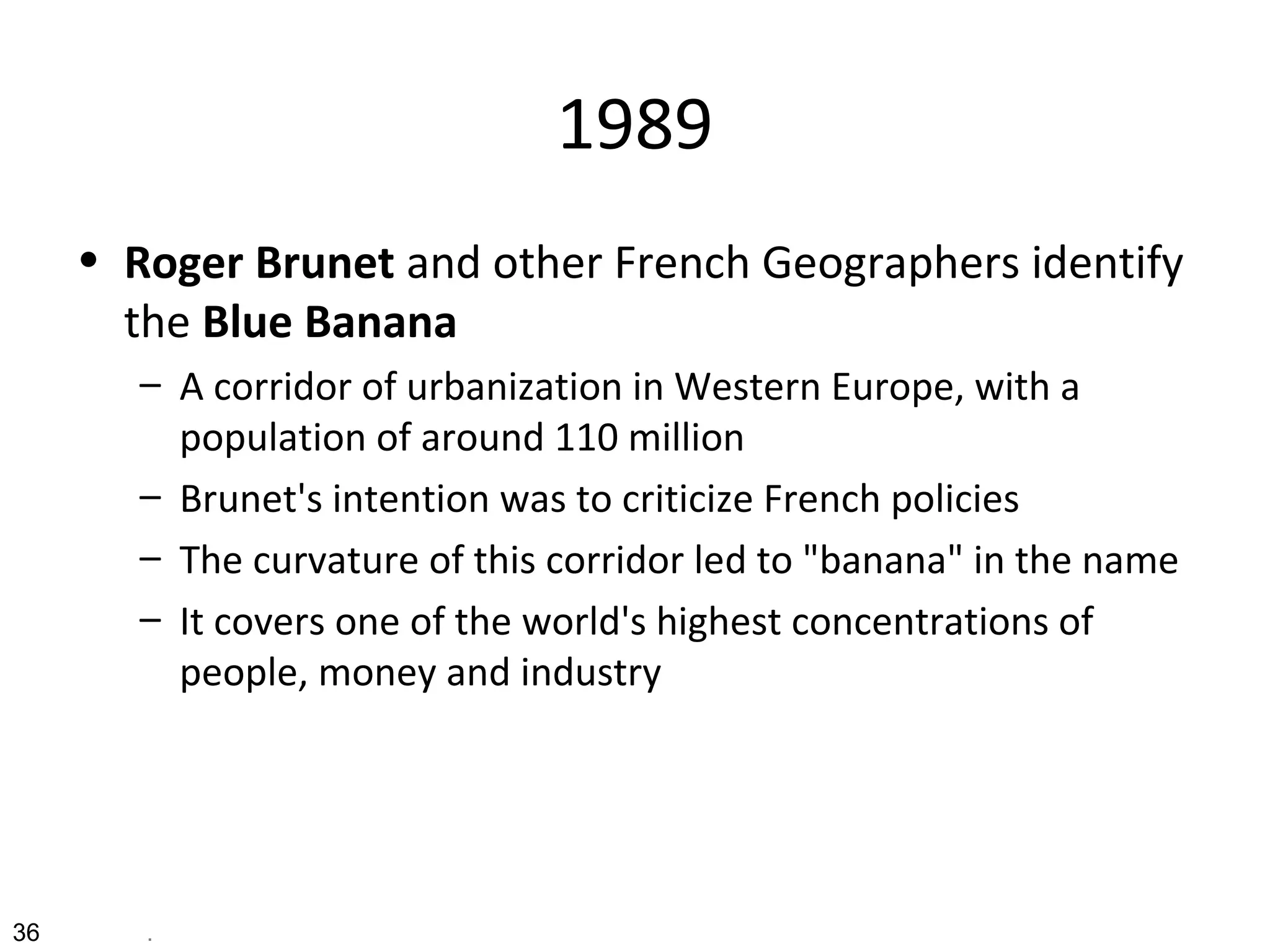 1989
• Roger Brunet and other French Geographers identify
the Blue Banana
– A corridor of urbanization in Western Europe, with a
population of around 110 million
– Brunet's intention was to criticize French policies
– The curvature of this corridor led to "banana" in the name
– It covers one of the world's highest concentrations of
people, money and industry
36 .
 