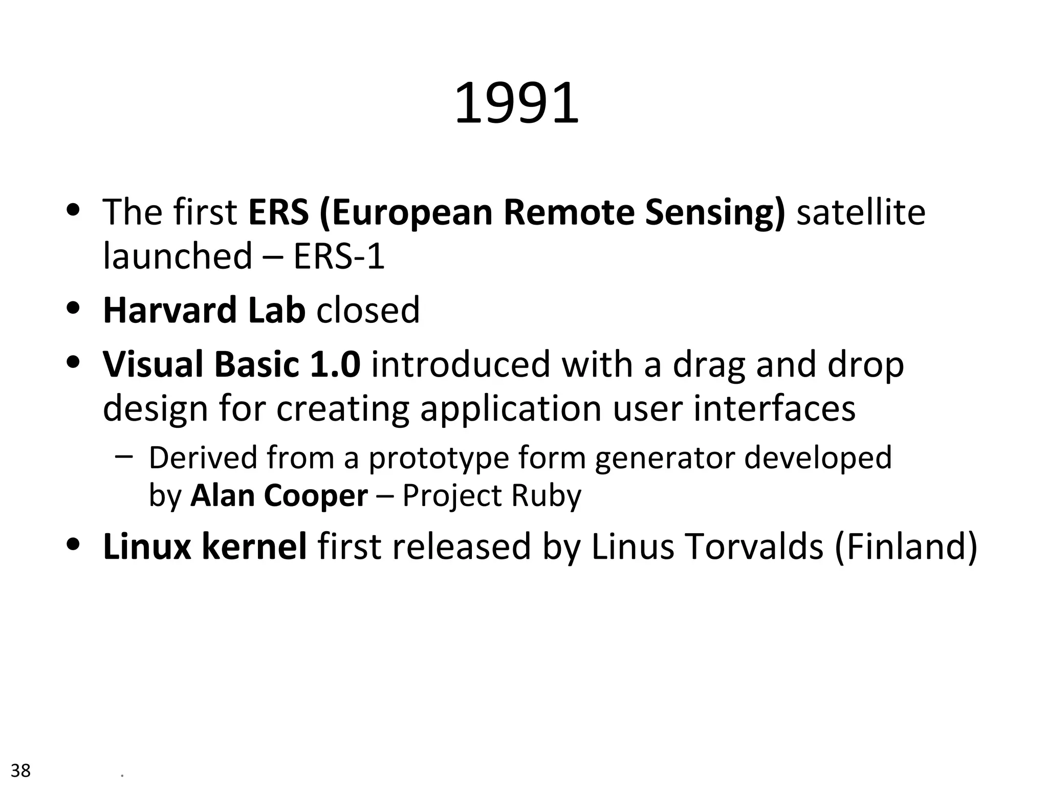 38 .
1991
• The first ERS (European Remote Sensing) satellite
launched – ERS-1
• Harvard Lab closed
• Visual Basic 1.0 introduced with a drag and drop
design for creating application user interfaces
– Derived from a prototype form generator developed
by Alan Cooper – Project Ruby
• Linux kernel first released by Linus Torvalds (Finland)
 