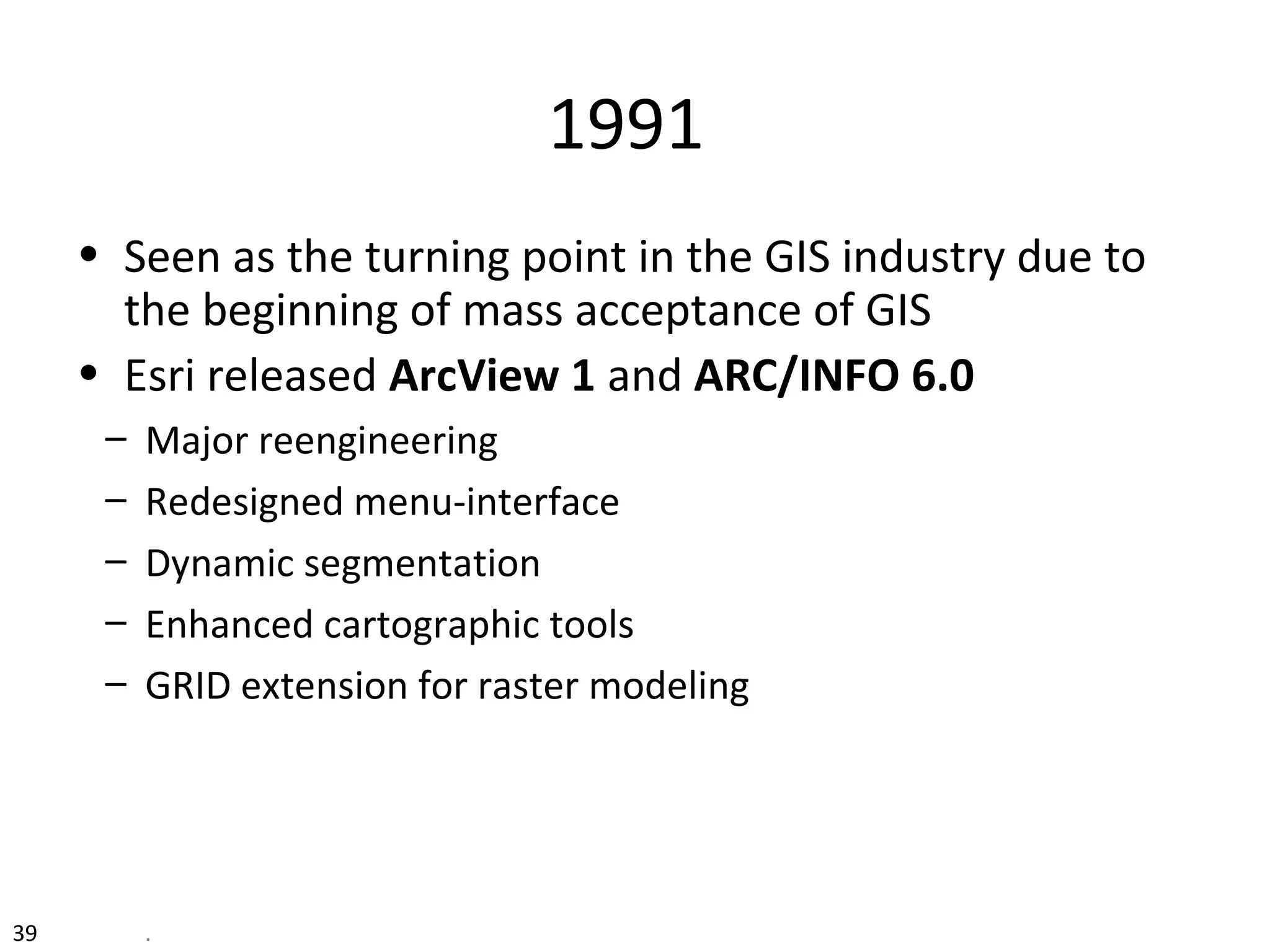 39 .
1991
• Seen as the turning point in the GIS industry due to
the beginning of mass acceptance of GIS
• Esri released ArcView 1 and ARC/INFO 6.0
– Major reengineering
– Redesigned menu-interface
– Dynamic segmentation
– Enhanced cartographic tools
– GRID extension for raster modeling
 