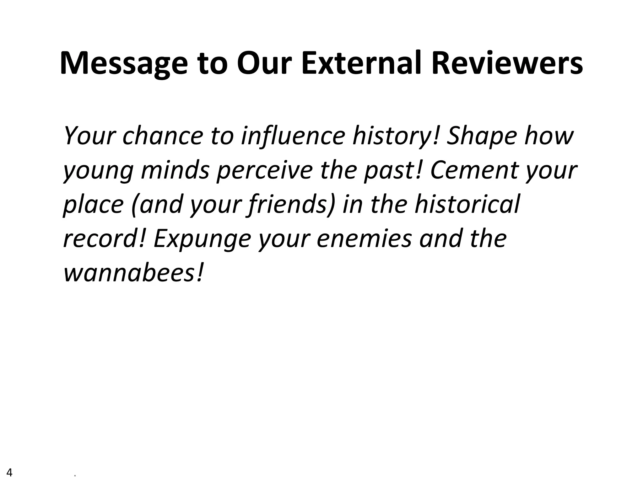 4 .
Message to Our External Reviewers
Your chance to influence history! Shape how
young minds perceive the past! Cement your
place (and your friends) in the historical
record! Expunge your enemies and the
wannabees!
 