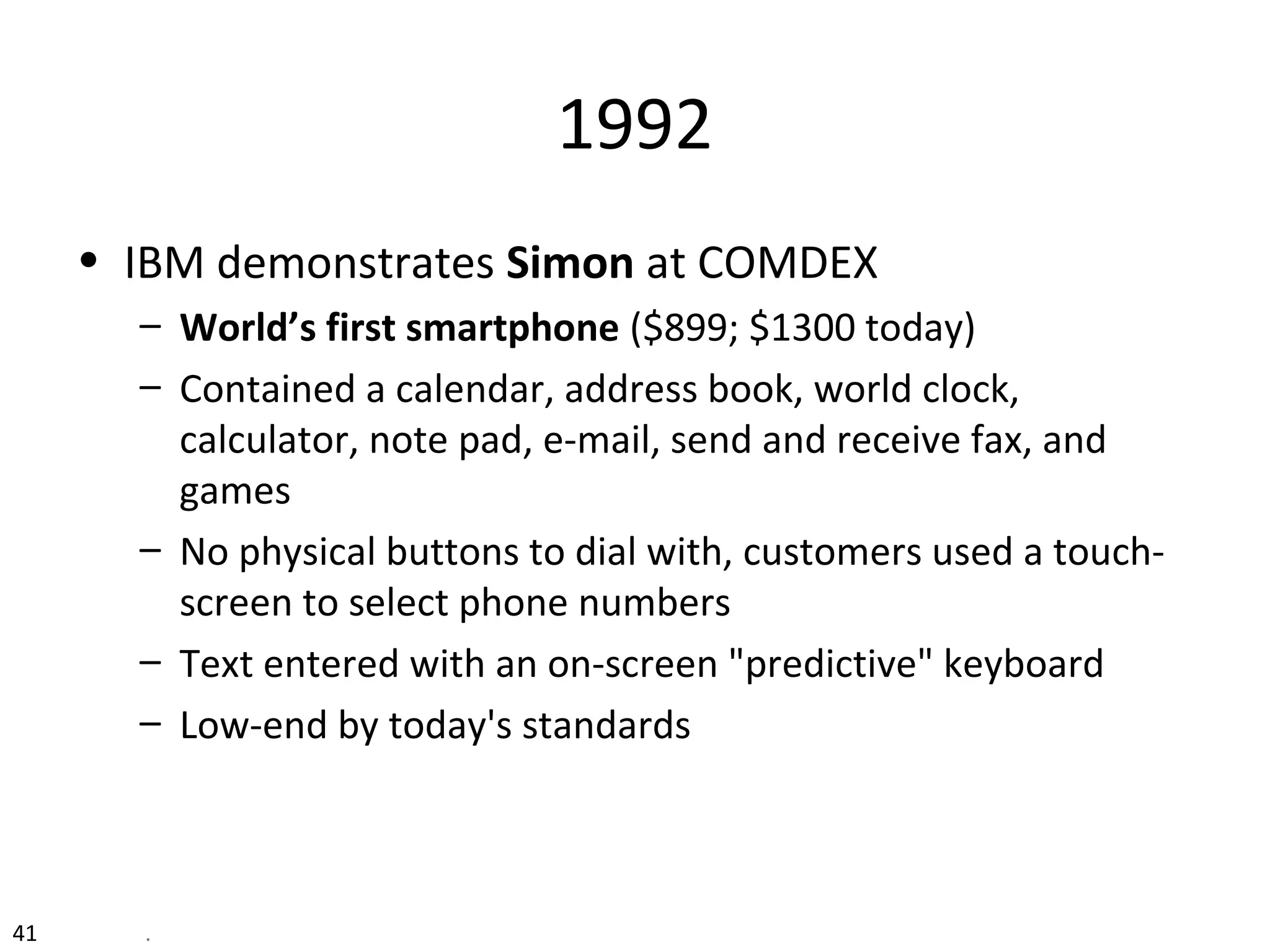 1992
• IBM demonstrates Simon at COMDEX
– World’s first smartphone ($899; $1300 today)
– Contained a calendar, address book, world clock,
calculator, note pad, e-mail, send and receive fax, and
games
– No physical buttons to dial with, customers used a touch-
screen to select phone numbers
– Text entered with an on-screen "predictive" keyboard
– Low-end by today's standards
41 .
 
