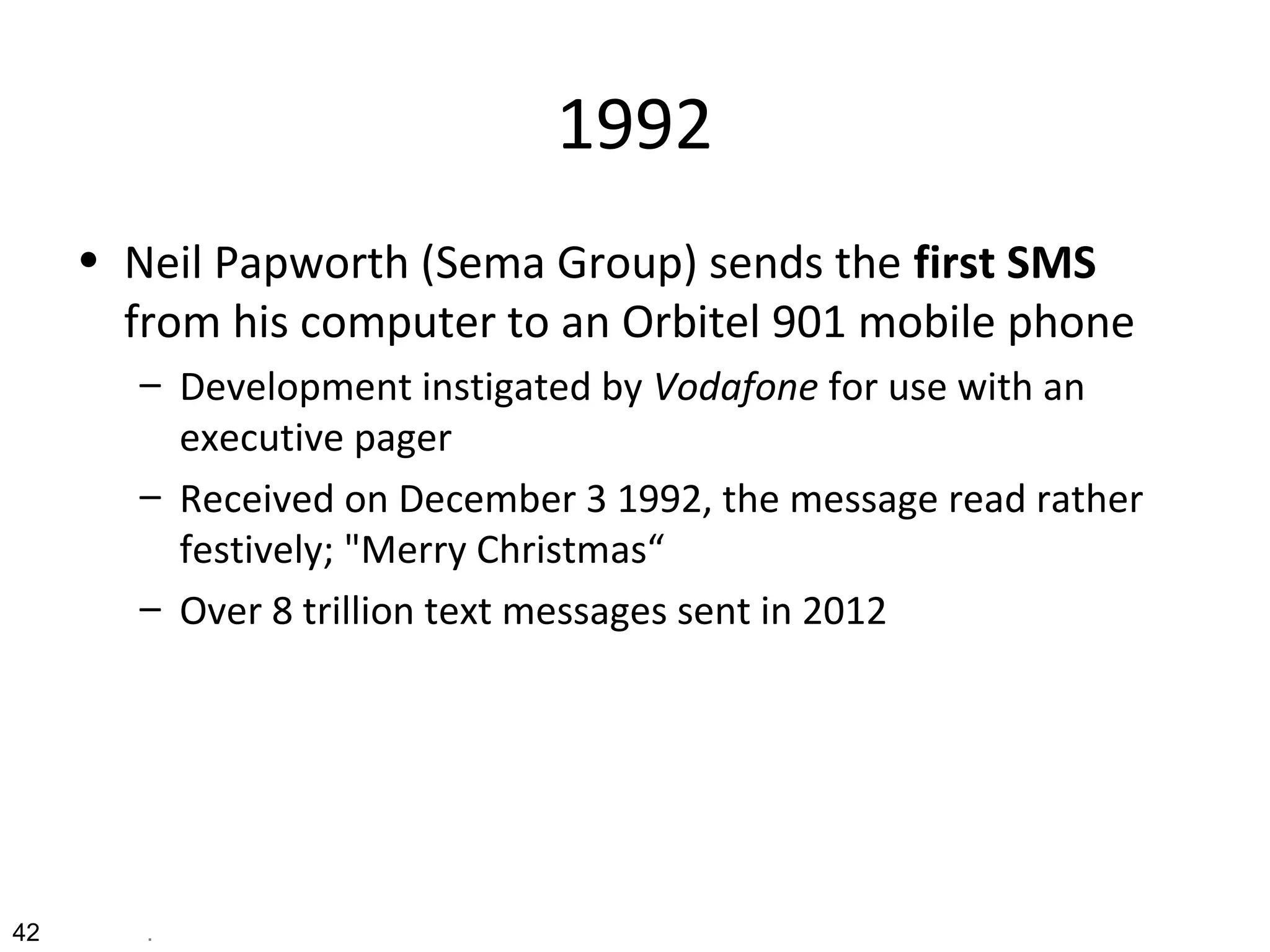 1992
• Neil Papworth (Sema Group) sends the first SMS
from his computer to an Orbitel 901 mobile phone
– Development instigated by Vodafone for use with an
executive pager
– Received on December 3 1992, the message read rather
festively; "Merry Christmas“
– Over 8 trillion text messages sent in 2012
42 .
 