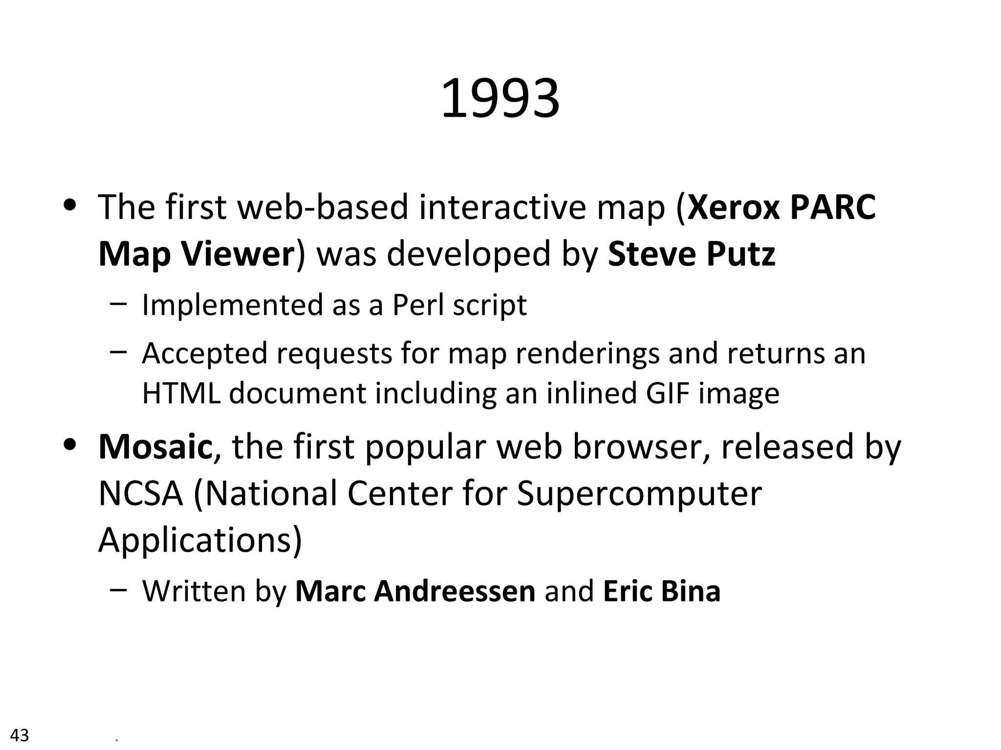 43 .
1993
• The first web-based interactive map (Xerox PARC
Map Viewer) was developed by Steve Putz
– Implemented as a Perl script
– Accepted requests for map renderings and returns an
HTML document including an inlined GIF image
• Mosaic, the first popular web browser, released by
NCSA (National Center for Supercomputer
Applications)
– Written by Marc Andreessen and Eric Bina
 