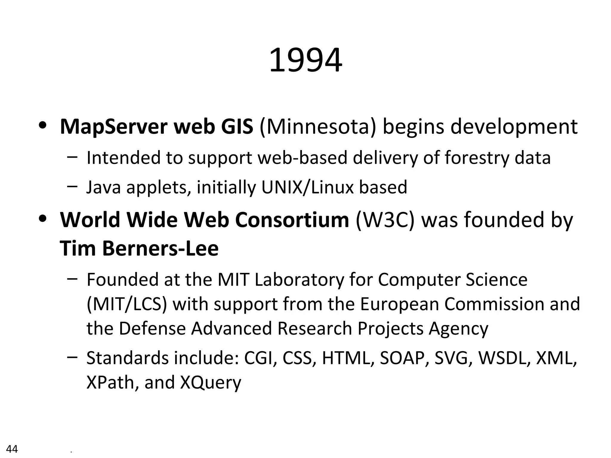 1994
• MapServer web GIS (Minnesota) begins development
– Intended to support web-based delivery of forestry data
– Java applets, initially UNIX/Linux based
• World Wide Web Consortium (W3C) was founded by
Tim Berners-Lee
– Founded at the MIT Laboratory for Computer Science
(MIT/LCS) with support from the European Commission and
the Defense Advanced Research Projects Agency
– Standards include: CGI, CSS, HTML, SOAP, SVG, WSDL, XML,
XPath, and XQuery
44 .
 
