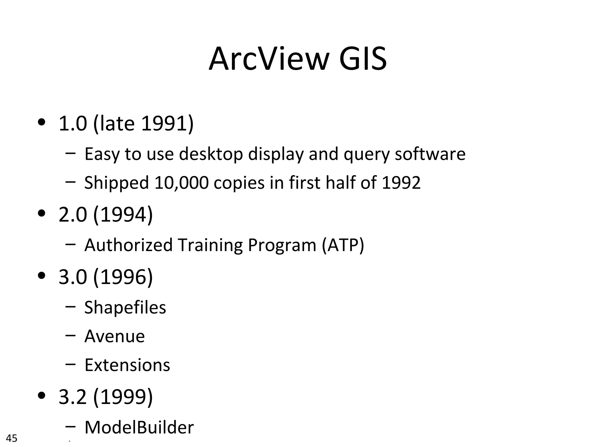 ArcView GIS
• 1.0 (late 1991)
– Easy to use desktop display and query software
– Shipped 10,000 copies in first half of 1992
• 2.0 (1994)
– Authorized Training Program (ATP)
• 3.0 (1996)
– Shapefiles
– Avenue
– Extensions
• 3.2 (1999)
– ModelBuilder45 .
 