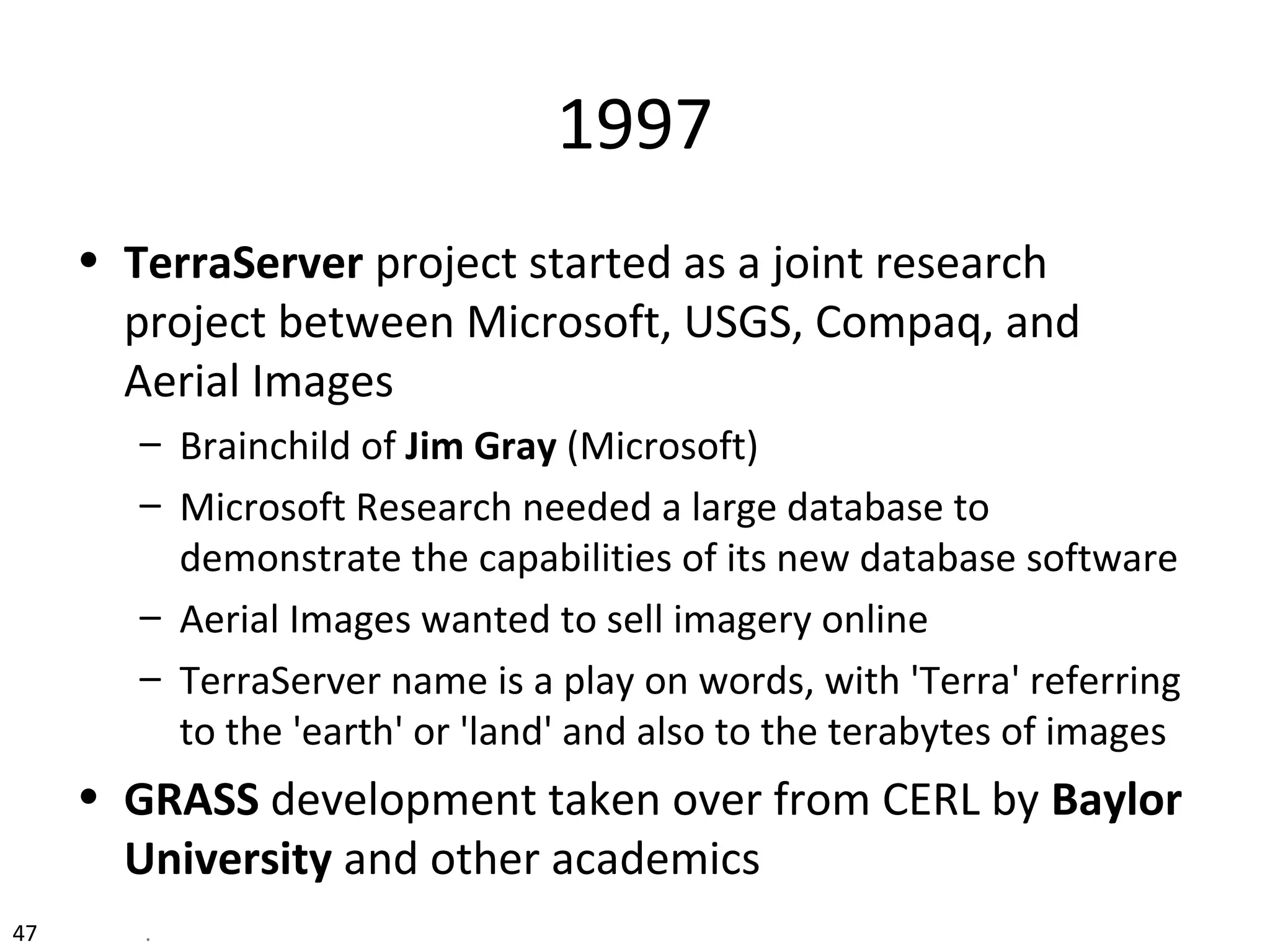 1997
• TerraServer project started as a joint research
project between Microsoft, USGS, Compaq, and
Aerial Images
– Brainchild of Jim Gray (Microsoft)
– Microsoft Research needed a large database to
demonstrate the capabilities of its new database software
– Aerial Images wanted to sell imagery online
– TerraServer name is a play on words, with 'Terra' referring
to the 'earth' or 'land' and also to the terabytes of images
• GRASS development taken over from CERL by Baylor
University and other academics
47 .
 