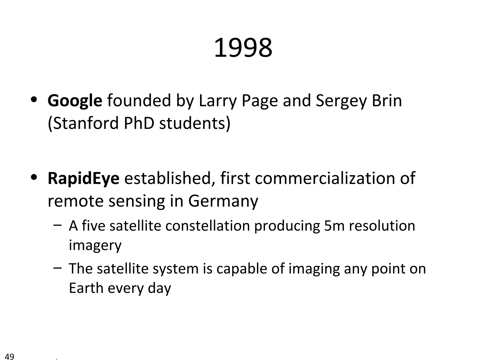 49 .
1998
• Google founded by Larry Page and Sergey Brin
(Stanford PhD students)
• RapidEye established, first commercialization of
remote sensing in Germany
– A five satellite constellation producing 5m resolution
imagery
– The satellite system is capable of imaging any point on
Earth every day
 